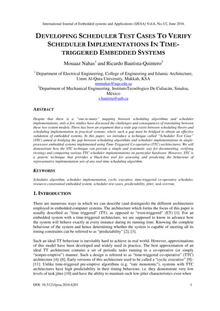 International Journal of Embedded systems and Applications (IJESA) Vol.6, No.1/2, June 2016
DOI: 10.5121/ijesa.2016.6201 1
DEVELOPING SCHEDULER TEST CASES TO VERIFY
SCHEDULER IMPLEMENTATIONS IN TIME-
TRIGGERED EMBEDDED SYSTEMS
Mouaaz Nahas1
and Ricardo Bautista-Quintero2
1
Department of Electrical Engineering, College of Engineering and Islamic Architecture,
Umm Al-Qura University, Makkah, KSA
mmnahas@uqu.edu.sa
2
Department of Mechanical Engineering, InstitutoTecnólogico De Culiacán, Sinaloa,
México
r.bautista@unb.ca
ABSTRACT
Despite that there is a “one-to-many” mapping between scheduling algorithms and scheduler
implementations, only a few studies have discussed the challenges and consequences of translating between
these two system models. There has been an argument that a wide gap exists between scheduling theory and
scheduling implementation in practical systems, where such a gap must be bridged to obtain an effective
validation of embedded systems. In this paper, we introduce a technique called “Scheduler Test Case”
(STC) aimed at bridging the gap between scheduling algorithms and scheduler implementations in single-
processor embedded systems implemented using Time-Triggered Co-operative (TTC) architectures. We will
demonstrate how the STC technique can provide a simple and systematic way for documenting, verifying
(testing) and comparing various TTC scheduler implementations on particular hardware. However, STC is
a generic technique that provides a black-box tool for assessing and predicting the behaviour of
representative implementation sets of any real-time scheduling algorithm.
KEYWORDS
Scheduler algorithm, scheduler implementation, cyclic executive, time-triggered co-operative scheduler,
resource-constrained embedded system, scheduler test cases, predictability, jitter, task overrun.
1. INTRODUCTION
There are numerous ways in which we can describe (and distinguish) the different architectures
employed in embedded computer systems. The architecture which forms the focus of this paper is
usually described as “time triggered” (TT); as opposed to “even-triggered” (ET) [1]. For an
embedded system with a time-triggered architecture, we are supposed to know in advance how
the system will behave exactly at every instance during its running time. Knowing the complete
behaviour of the system and hence determining whether the system is capable of meeting all its
timing constraints can be referred to as “predictability” [2], [3].
Such an ideal TT behaviour is inevitably hard to achieve in real world. However, approximations
of this model have been developed and widely used in practice. The best approximation of an
ideal TT architecture contains a set of periodic tasks running in a co-operative (or simply
“nonpre-emptive”) manner. Such a design is referred to as “time-triggered co-operative” (TTC)
architecture [4]–[8]. Early versions of this architecture used to be called a “cyclic executive” [9]–
[11]. Unlike time-triggered pre-emptive algorithms (e.g. “rate monotonic”), systems with TTC
architectures have high predictability in their timing behaviour, i.e. they demonstrate very low
levels of task jitter [10] and have the ability to maintain such low-jitter characteristics even when
 