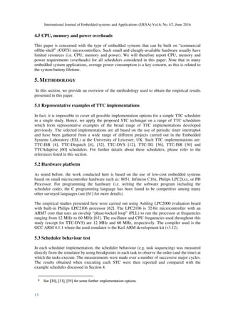 International Journal of Embedded systems and Applications (IJESA) Vol.6, No.1/2, June 2016
13
4.5 CPU, memory and power overheads
This paper is concerned with the type of embedded systems that can be built on “commercial
offthe-shelf” (COTS) microcontrollers. Such small and cheaply-available hardware usually have
limited resources (i.e. CPU, memory and power). We will therefore report CPU, memory and
power requirements (overheads) for all schedulers considered in this paper. Note that in many
embedded system applications, average power consumption is a key concern, as this is related to
the system battery lifetime.
5. METHODOLOGY
In this section, we provide an overview of the methodology used to obtain the empirical results
presented in this paper.
5.1 Representative examples of TTC implementations
In fact, it is impossible to cover all possible implementation options for a simple TTC scheduler
in a single study. Hence, we apply the proposed STC technique on a range of TTC schedulers
which form representative examples of the broad range of TTC implementations developed
previously. The selected implementations are all based on the use of periodic timer interrupts4
and have been gathered from a wide range of different projects carried out in the Embedded
Systems Laboratory (ESL) at the University of Leicester, UK. Such TTC implementations are:
TTC-ISR [4], TTC-Dispatch [4], [32], TTC-DVS [12], TTC-TG [36], TTC-ISR [30] and
TTCAdaptive [60] schedulers. For further details about these schedulers, please refer to the
references listed in this section.
5.2 Hardware platform
As noted before, the work conducted here is based on the use of low-cost embedded systems
based on small microcontroller hardware such as: 8051, Infineon C16x, Philips LPC2xxx, or PH
Processor. For programming the hardware (i.e. writing the software program including the
scheduler code), the C programming language has been found to be competitive among many
other surveyed languages (see [61] for more details).
The empirical studies presented here were carried out using Ashling LPC2000 evaluation board
with built-in Philips LPC2106 processor [62]. The LPC2106 is 32-bit microcontroller with an
ARM7 core that uses an on-chip “phase-locked loop” (PLL) to run the processor at frequencies
ranging from 12 MHz to 60 MHz [63]. The oscillator and CPU frequencies used throughout this
study (except for TTC-DVS) are 12 MHz and 60 MHz, respectively. The compiler used is the
GCC ARM 4.1.1 where the used simulator is the Keil ARM development kit (v3.12).
5.3 Scheduler behaviour test
In each scheduler implementation, the scheduler behaviour (e.g. task sequencing) was measured
directly from the simulator by using breakpoints in each task to observe the order (and the time) at
which the tasks execute. The measurements were made over a number of successive major cycles.
The results obtained when executing each STC were then reported and compared with the
example schedules discussed in Section 4.
 
