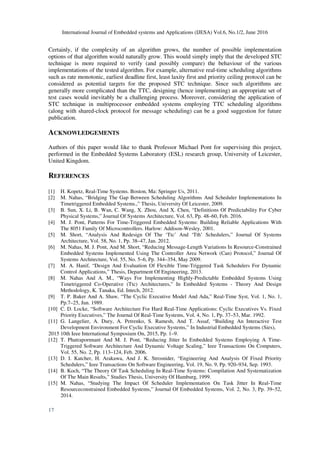 International Journal of Embedded systems and Applications (IJESA) Vol.6, No.1/2, June 2016
17
Certainly, if the complexity of an algorithm grows, the number of possible implementation
options of that algorithm would naturally grow. This would simply imply that the developed STC
technique is more required to verify (and possibly compare) the behaviour of the various
implementations of the tested algorithm. For example, alternative real-time scheduling algorithms
such as rate monotonic, earliest deadline first, least laxity first and priority ceiling protocol can be
considered as potential targets for the proposed STC technique. Since such algorithms are
generally more complicated than the TTC, designing (hence implementing) an appropriate set of
test cases would inevitably be a challenging process. Moreover, considering the application of
STC technique in multiprocessor embedded systems employing TTC scheduling algorithms
(along with shared-clock protocol for message scheduling) can be a good suggestion for future
publication.
ACKNOWLEDGEMENTS
Authors of this paper would like to thank Professor Michael Pont for supervising this project,
performed in the Embedded Systems Laboratory (ESL) research group, University of Leicester,
United Kingdom.
REFERENCES
[1] H. Kopetz, Real-Time Systems. Boston, Ma: Springer Us, 2011.
[2] M. Nahas, “Bridging The Gap Between Scheduling Algorithms And Scheduler Implementations In
Timetriggered Embedded Systems.,” Thesis, University Of Leicester, 2009.
[3] B. Sun, X. Li, B. Wan, C. Wang, X. Zhou, And X. Chen, “Definitions Of Predictability For Cyber
Physical Systems,” Journal Of Systems Architecture, Vol. 63, Pp. 48–60, Feb. 2016.
[4] M. J. Pont, Patterns For Time-Triggered Embedded Systems: Building Reliable Applications With
The 8051 Family Of Microcontrollers. Harlow: Addison-Wesley, 2001.
[5] M. Short, “Analysis And Redesign Of The ‘Ttc’ And ‘Tth’ Schedulers,” Journal Of Systems
Architecture, Vol. 58, No. 1, Pp. 38–47, Jan. 2012.
[6] M. Nahas, M. J. Pont, And M. Short, “Reducing Message-Length Variations In Resource-Constrained
Embedded Systems Implemented Using The Controller Area Network (Can) Protocol,” Journal Of
Systems Architecture, Vol. 55, No. 5–6, Pp. 344–354, May 2009.
[7] M. A. Hanif, “Design And Evaluation Of Flexible Time-Triggered Task Schedulers For Dynamic
Control Applications,” Thesis, Department Of Engineering, 2013.
[8] M. Nahas And A. M., “Ways For Implementing Highly-Predictable Embedded Systems Using
Timetriggered Co-Operative (Ttc) Architectures,” In Embedded Systems - Theory And Design
Methodology, K. Tanaka, Ed. Intech, 2012.
[9] T. P. Baker And A. Shaw, “The Cyclic Executive Model And Ada,” Real-Time Syst, Vol. 1, No. 1,
Pp.7–25, Jun. 1989.
[10] C. D. Locke, “Software Architecture For Hard Real-Time Applications: Cyclic Executives Vs. Fixed
Priority Executives,” The Journal Of Real-Time Systems, Vol. 4, No. 1, Pp. 37–53, Mar. 1992.
[11] G. Langelier, A. Dury, A. Petrenko, S. Ramesh, And T. Assaf, “Building An Interactive Test
Development Environment For Cyclic Executive Systems,” In Industrial Embedded Systems (Sies),
2015 10th Ieee International Symposium On, 2015, Pp. 1–9.
[12] T. Phatrapornnant And M. J. Pont, “Reducing Jitter In Embedded Systems Employing A Time-
Triggered Software Architecture And Dynamic Voltage Scaling,” Ieee Transactions On Computers,
Vol. 55, No. 2, Pp. 113–124, Feb. 2006.
[13] D. I. Katcher, H. Arakawa, And J. K. Strosnider, “Engineering And Analysis Of Fixed Priority
Schedulers,” Ieee Transactions On Software Engineering, Vol. 19, No. 9, Pp. 920–934, Sep. 1993.
[14] B. Koch, “The Theory Of Task Scheduling In Real-Time Systems: Compilation And Systematization
Of The Main Results,” Studies Thesis, University Of Hamburg, 1999.
[15] M. Nahas, “Studying The Impact Of Scheduler Implementation On Task Jitter In Real-Time
Resourceconstrained Embedded Systems,” Journal Of Embedded Systems, Vol. 2, No. 3, Pp. 39–52,
2014.
 