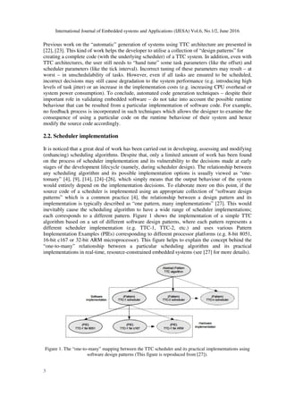 International Journal of Embedded systems and Applications (IJESA) Vol.6, No.1/2, June 2016
3
Previous work on the “automatic” generation of systems using TTC architecture are presented in
[22], [23]. This kind of work helps the developer to utilise a collection of “design patterns” for
creating a complete code (with the underlying scheduler) of a TTC system. In addition, even with
TTC architectures, the user still needs to “hand tune” some task parameters (like the offset) and
scheduler parameters (like the tick interval). Incorrect tuning of these parameters may result – at
worst – in unschedulability of tasks. However, even if all tasks are ensured to be scheduled,
incorrect decisions may still cause degradation to the system performance (e.g. introducing high
levels of task jitter) or an increase in the implementation costs (e.g. increasing CPU overhead or
system power consumption). To conclude, automated code generation techniques – despite their
important role in validating embedded software – do not take into account the possible runtime
behaviour that can be resulted from a particular implementation of software code. For example,
no feedback process is incorporated in such techniques which allows the designer to examine the
consequence of using a particular code on the runtime behaviour of their system and hence
modify the source code accordingly.
2.2. Scheduler implementation
It is noticed that a great deal of work has been carried out in developing, assessing and modifying
(enhancing) scheduling algorithms. Despite that, only a limited amount of work has been found
on the process of scheduler implementation and its vulnerability to the decisions made at early
stages of the development lifecycle (namely, during scheduler design). The relationship between
any scheduling algorithm and its possible implementation options is usually viewed as “one-
tomany” [4], [9], [14], [24]–[26], which simply means that the output behaviour of the system
would entirely depend on the implementation decisions. To elaborate more on this point, if the
source code of a scheduler is implemented using an appropriate collection of “software design
patterns” which is a common practice [4], the relationship between a design pattern and its
implementation is typically described as “one pattern, many implementations” [27]. This would
inevitably cause the scheduling algorithm to have a wide range of scheduler implementations;
each corresponds to a different pattern. Figure 1 shows the implementation of a simple TTC
algorithm based on a set of different software design patterns, where each pattern represents a
different scheduler implementation (e.g. TTC-1, TTC-2, etc.) and uses various Pattern
Implementation Examples (PIEs) corresponding to different processor platforms (e.g. 8-bit 8051,
16-bit c167 or 32-bit ARM microprocessor). This figure helps to explain the concept behind the
“one-to-many” relationship between a particular scheduling algorithm and its practical
implementations in real-time, resource-constrained embedded systems (see [27] for more details).
Figure 1. The “one-to-many” mapping between the TTC scheduler and its practical implementations using
software design patterns (This figure is reproduced from [27]).
 