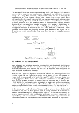 International Journal of Embedded systems and Applications (IJESA) Vol.6, No.1/2, June 2016
5
For system verification, there are two main approaches: “static” and “dynamic”. Static approach
involves software inspections and formal methods, while dynamic one mainly involves software
testing [39]. Among these techniques, software testing scores the best in verifying the
implementation of a given real-time scheduler, since it allows testing dynamic features which
only manifest when the system is operational (this is an important requirement in real-time system
where correct timing of results is crucial). A detailed comparison between the various verification
techniques is provided in [2]. For any testing process, an appropriate set of test cases has to be
designed. In fact, only an effective subset of possible test cases is used. A general model for
software testing process is illustrated in Figure 3. The figure reveals the basic elements of any
testing process which are: (1) test cases; (2) test data (i.e. test input); and (3) test output. The test
output has to be compared with the output estimated at the design process of the test case by
developers who possess a complete knowledge about the system and its expected operation at
real-time.
Figure 3: Model of testing process (reproduced from [39])
2.4. Test cases and test-case generation
Many researchers have argued that testing may consume almost half of the total development cost
[39], [41]–[46]. Lots of studies have therefore demonstrated that test process automation holds the
promise to reduce time, effort and costs (e.g. [47]–[49]). As mentioned in the introduction, the
focus in our paper is on a form of test cases.
There has been a great deal of previous work on both test cases and test-case generation. For
example, Beck’s work on “extreme programming” has at heart a view that test cases for the
system should be produced early in the product life cycle [50]. In [51], it is argued that the most
challenging phase in the test process is the selection and execution of test cases. Many studies
have, therefore, proposed techniques for automatic test-case generation (see for instance, [43],
[47], [49], [51]). Test cases may be created directly from the source code, or other sources such as
control flow graphs, design representations and specifications [52]. Many studies have considered
the process of generating test cases for real-time computing systems (e.g. [47], [51], [53]–[57]).
In this section, only a small collection of literature has been reviewed to show the interest of
researchers in this area. In effect, previous work on testing considered the examination of
software functionality or software quality attributes (features). The authors of this paper are not
aware of any extensive work which considered the development of test cases solely to study the
impact of using a particular source code (i.e. scheduler software) on the output behaviour of the
system executing the code, especially when algorithms such as TTC schedulers are implemented.
 