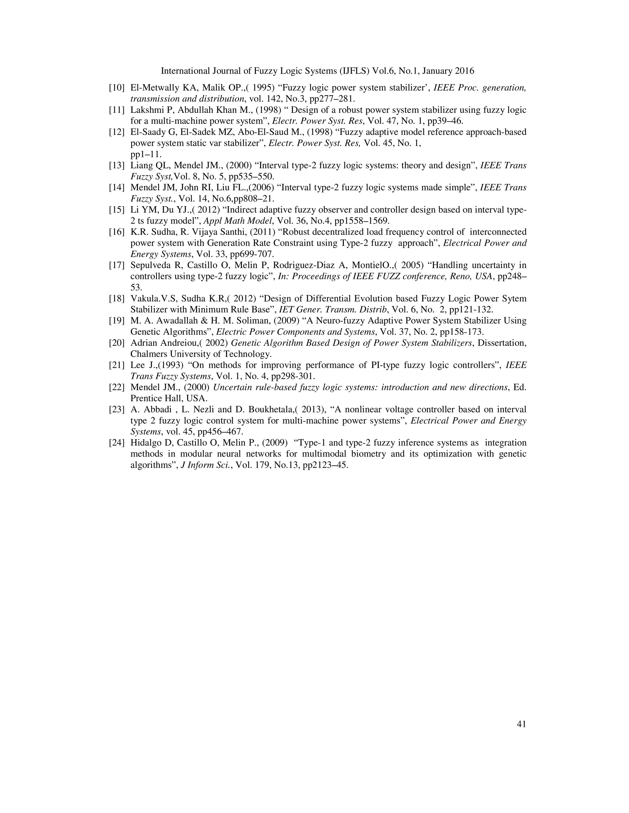 International Journal of Fuzzy Logic Systems (IJFLS) Vol.6, No.1, January 2016
41
[10] El-Metwally KA, Malik OP.,( 1995) “Fuzzy logic power system stabilizer’, IEEE Proc. generation,
transmission and distribution, vol. 142, No.3, pp277–281.
[11] Lakshmi P, Abdullah Khan M., (1998) “ Design of a robust power system stabilizer using fuzzy logic
for a multi-machine power system”, Electr. Power Syst. Res, Vol. 47, No. 1, pp39–46.
[12] El-Saady G, El-Sadek MZ, Abo-El-Saud M., (1998) “Fuzzy adaptive model reference approach-based
power system static var stabilizer”, Electr. Power Syst. Res, Vol. 45, No. 1,
pp1–11.
[13] Liang QL, Mendel JM., (2000) “Interval type-2 fuzzy logic systems: theory and design”, IEEE Trans
Fuzzy Syst,Vol. 8, No. 5, pp535–550.
[14] Mendel JM, John RI, Liu FL.,(2006) “Interval type-2 fuzzy logic systems made simple”, IEEE Trans
Fuzzy Syst., Vol. 14, No.6,pp808–21.
[15] Li YM, Du YJ.,( 2012) “Indirect adaptive fuzzy observer and controller design based on interval type-
2 ts fuzzy model”, Appl Math Model, Vol. 36, No.4, pp1558–1569.
[16] K.R. Sudha, R. Vijaya Santhi, (2011) “Robust decentralized load frequency control of interconnected
power system with Generation Rate Constraint using Type-2 fuzzy approach”, Electrical Power and
Energy Systems, Vol. 33, pp699-707.
[17] Sepulveda R, Castillo O, Melin P, Rodriguez-Diaz A, MontielO.,( 2005) “Handling uncertainty in
controllers using type-2 fuzzy logic”, In: Proceedings of IEEE FUZZ conference, Reno, USA, pp248–
53.
[18] Vakula.V.S, Sudha K.R,( 2012) “Design of Differential Evolution based Fuzzy Logic Power Sytem
Stabilizer with Minimum Rule Base”, IET Gener. Transm. Distrib, Vol. 6, No. 2, pp121-132.
[19] M. A. Awadallah & H. M. Soliman, (2009) “A Neuro-fuzzy Adaptive Power System Stabilizer Using
Genetic Algorithms”, Electric Power Components and Systems, Vol. 37, No. 2, pp158-173.
[20] Adrian Andreiou,( 2002) Genetic Algorithm Based Design of Power System Stabilizers, Dissertation,
Chalmers University of Technology.
[21] Lee J.,(1993) “On methods for improving performance of PI-type fuzzy logic controllers”, IEEE
Trans Fuzzy Systems, Vol. 1, No. 4, pp298-301.
[22] Mendel JM., (2000) Uncertain rule-based fuzzy logic systems: introduction and new directions, Ed.
Prentice Hall, USA.
[23] A. Abbadi , L. Nezli and D. Boukhetala,( 2013), “A nonlinear voltage controller based on interval
type 2 fuzzy logic control system for multi-machine power systems”, Electrical Power and Energy
Systems, vol. 45, pp456–467.
[24] Hidalgo D, Castillo O, Melin P., (2009) “Type-1 and type-2 fuzzy inference systems as integration
methods in modular neural networks for multimodal biometry and its optimization with genetic
algorithms”, J Inform Sci., Vol. 179, No.13, pp2123–45.
 