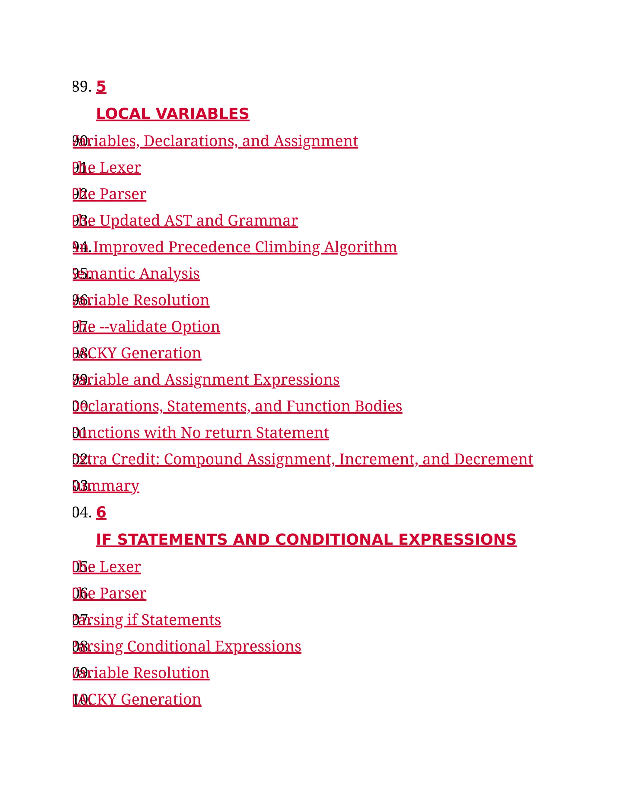 89. 5
LOCAL VARIABLES
90.
Variables, Declarations, and Assignment
91.
The Lexer
92.
The Parser
93.
The Updated AST and Grammar
94.
An Improved Precedence Climbing Algorithm
95.
Semantic Analysis
96.
Variable Resolution
97.
The --validate Option
98.
TACKY Generation
99.
Variable and Assignment Expressions
00.
Declarations, Statements, and Function Bodies
01.
Functions with No return Statement
02.
Extra Credit: Compound Assignment, Increment, and Decrement
03.
Summary
04. 6
IF STATEMENTS AND CONDITIONAL EXPRESSIONS
05.
The Lexer
06.
The Parser
07.
Parsing if Statements
08.
Parsing Conditional Expressions
09.
Variable Resolution
10.
TACKY Generation
 
