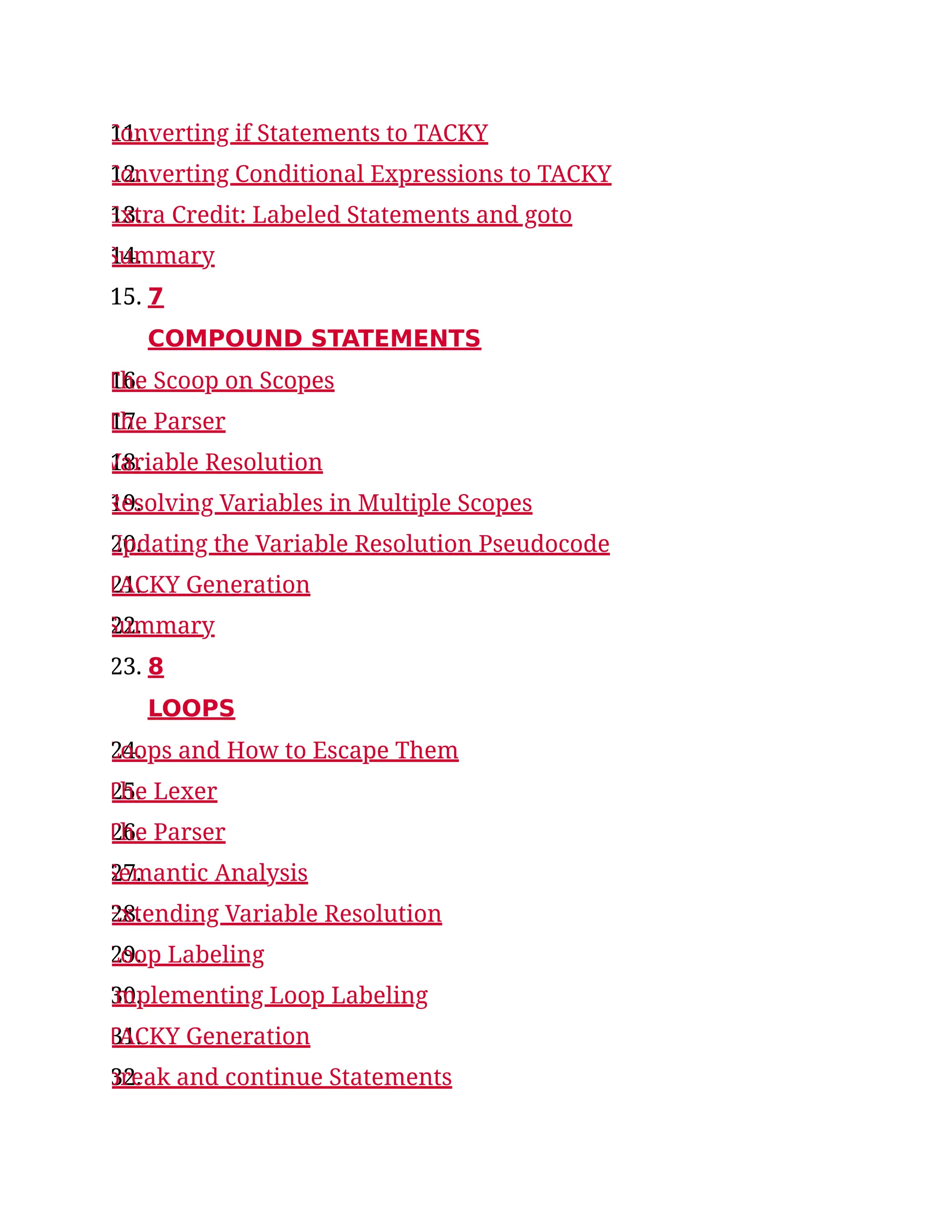 11.
Converting if Statements to TACKY
12.
Converting Conditional Expressions to TACKY
13.
Extra Credit: Labeled Statements and goto
14.
Summary
15. 7
COMPOUND STATEMENTS
16.
The Scoop on Scopes
17.
The Parser
18.
Variable Resolution
19.
Resolving Variables in Multiple Scopes
20.
Updating the Variable Resolution Pseudocode
21.
TACKY Generation
22.
Summary
23. 8
LOOPS
24.
Loops and How to Escape Them
25.
The Lexer
26.
The Parser
27.
Semantic Analysis
28.
Extending Variable Resolution
29.
Loop Labeling
30.
Implementing Loop Labeling
31.
TACKY Generation
32.
break and continue Statements
 