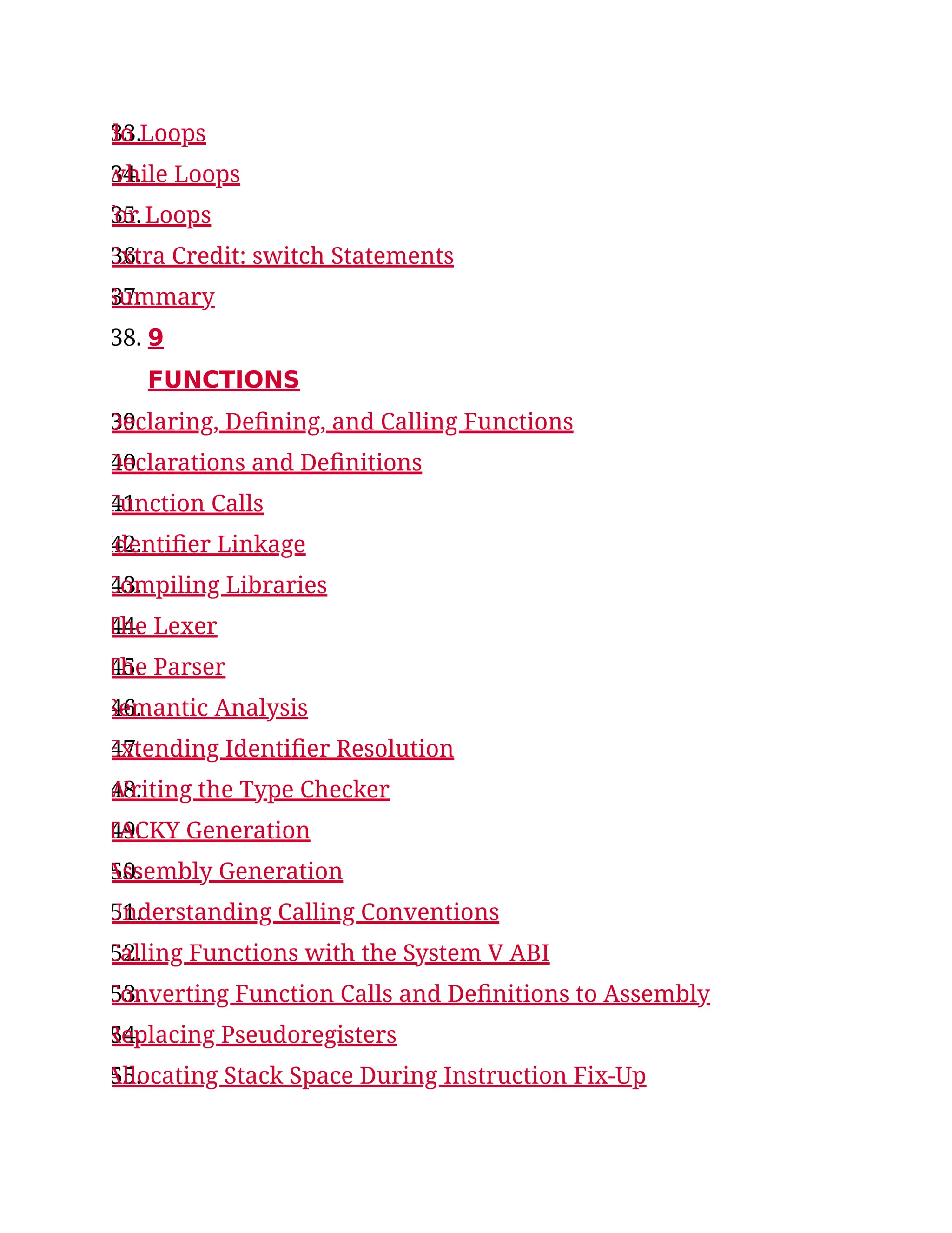 33.
do Loops
34.
while Loops
35.
for Loops
36.
Extra Credit: switch Statements
37.
Summary
38. 9
FUNCTIONS
39.
Declaring, Defining, and Calling Functions
40.
Declarations and Definitions
41.
Function Calls
42.
Identifier Linkage
43.
Compiling Libraries
44.
The Lexer
45.
The Parser
46.
Semantic Analysis
47.
Extending Identifier Resolution
48.
Writing the Type Checker
49.
TACKY Generation
50.
Assembly Generation
51.
Understanding Calling Conventions
52.
Calling Functions with the System V ABI
53.
Converting Function Calls and Definitions to Assembly
54.
Replacing Pseudoregisters
55.
Allocating Stack Space During Instruction Fix-Up
 