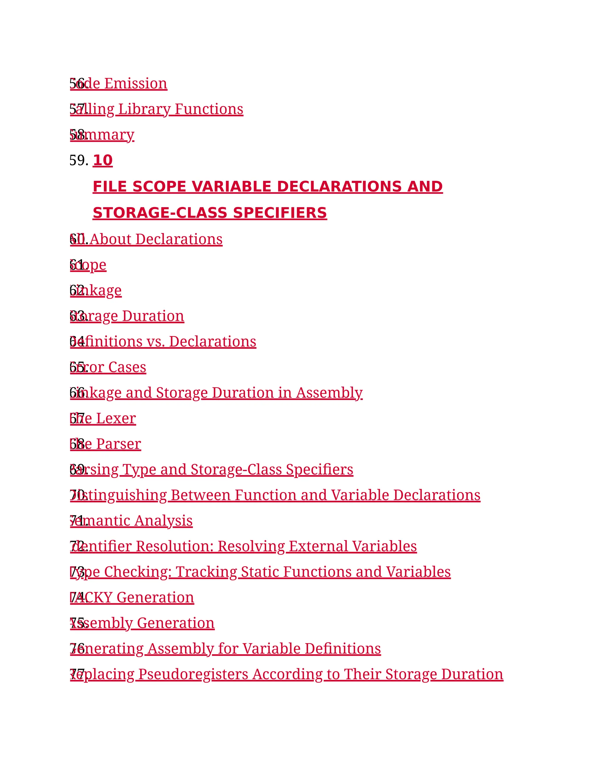 56.
Code Emission
57.
Calling Library Functions
58.
Summary
59. 10
FILE SCOPE VARIABLE DECLARATIONS AND
STORAGE-CLASS SPECIFIERS
60.
All About Declarations
61.
Scope
62.
Linkage
63.
Storage Duration
64.
Definitions vs. Declarations
65.
Error Cases
66.
Linkage and Storage Duration in Assembly
67.
The Lexer
68.
The Parser
69.
Parsing Type and Storage-Class Specifiers
70.
Distinguishing Between Function and Variable Declarations
71.
Semantic Analysis
72.
Identifier Resolution: Resolving External Variables
73.
Type Checking: Tracking Static Functions and Variables
74.
TACKY Generation
75.
Assembly Generation
76.
Generating Assembly for Variable Definitions
77.
Replacing Pseudoregisters According to Their Storage Duration
 