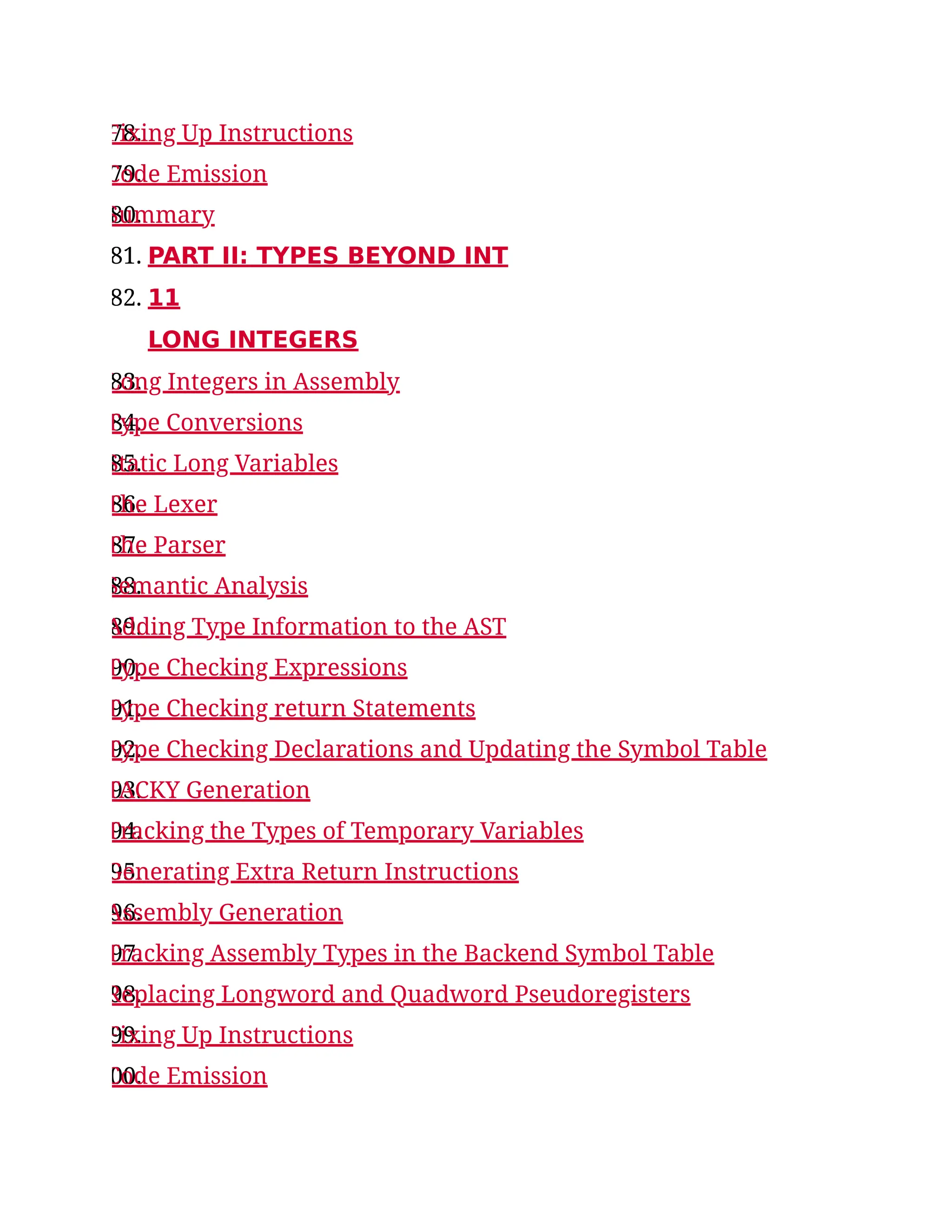 78.
Fixing Up Instructions
79.
Code Emission
80.
Summary
81. PART II: TYPES BEYOND INT
82. 11
LONG INTEGERS
83.
Long Integers in Assembly
84.
Type Conversions
85.
Static Long Variables
86.
The Lexer
87.
The Parser
88.
Semantic Analysis
89.
Adding Type Information to the AST
90.
Type Checking Expressions
91.
Type Checking return Statements
92.
Type Checking Declarations and Updating the Symbol Table
93.
TACKY Generation
94.
Tracking the Types of Temporary Variables
95.
Generating Extra Return Instructions
96.
Assembly Generation
97.
Tracking Assembly Types in the Backend Symbol Table
98.
Replacing Longword and Quadword Pseudoregisters
99.
Fixing Up Instructions
00.
Code Emission
 