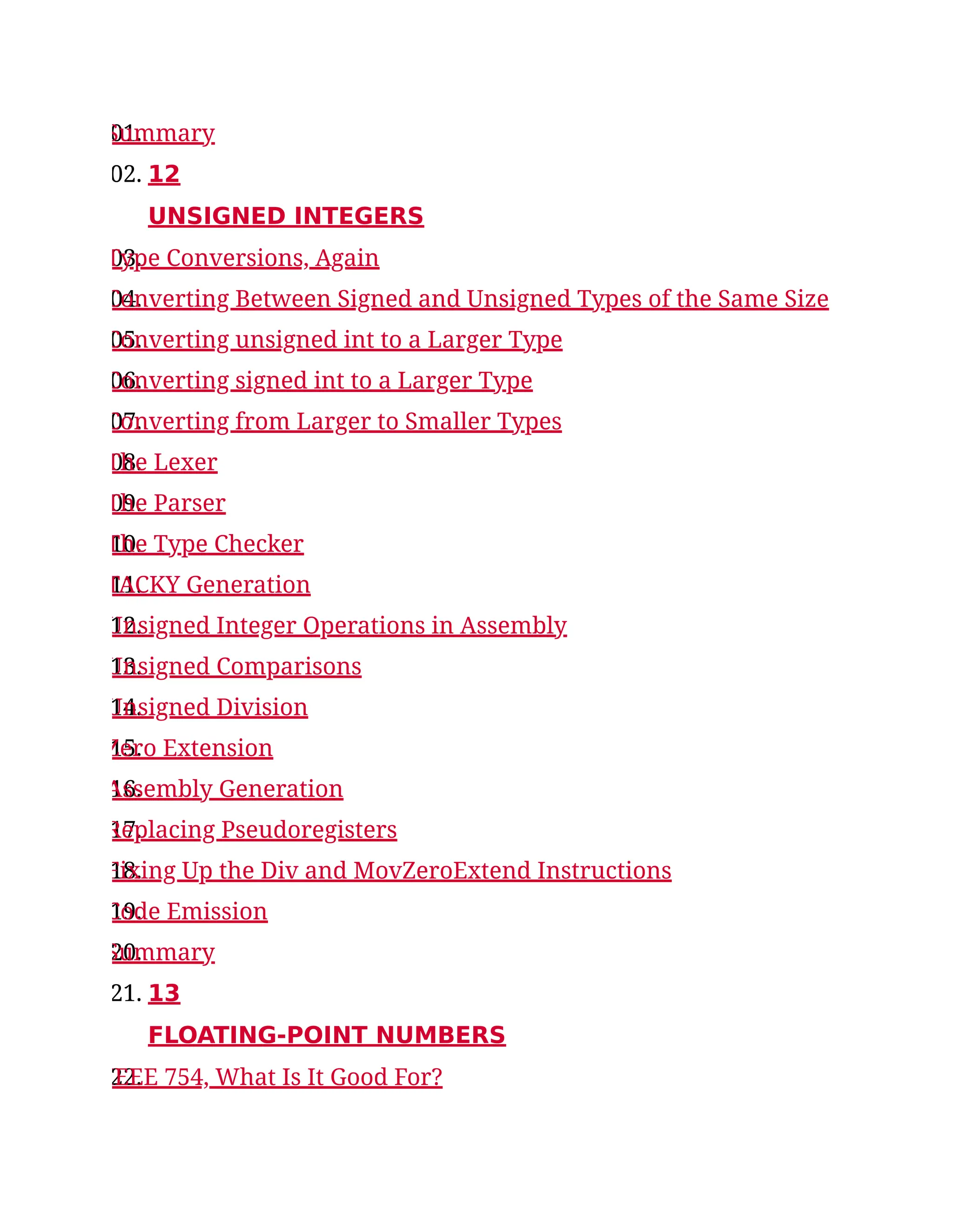 01.
Summary
02. 12
UNSIGNED INTEGERS
03.
Type Conversions, Again
04.
Converting Between Signed and Unsigned Types of the Same Size
05.
Converting unsigned int to a Larger Type
06.
Converting signed int to a Larger Type
07.
Converting from Larger to Smaller Types
08.
The Lexer
09.
The Parser
10.
The Type Checker
11.
TACKY Generation
12.
Unsigned Integer Operations in Assembly
13.
Unsigned Comparisons
14.
Unsigned Division
15.
Zero Extension
16.
Assembly Generation
17.
Replacing Pseudoregisters
18.
Fixing Up the Div and MovZeroExtend Instructions
19.
Code Emission
20.
Summary
21. 13
FLOATING-POINT NUMBERS
22.
IEEE 754, What Is It Good For?
 