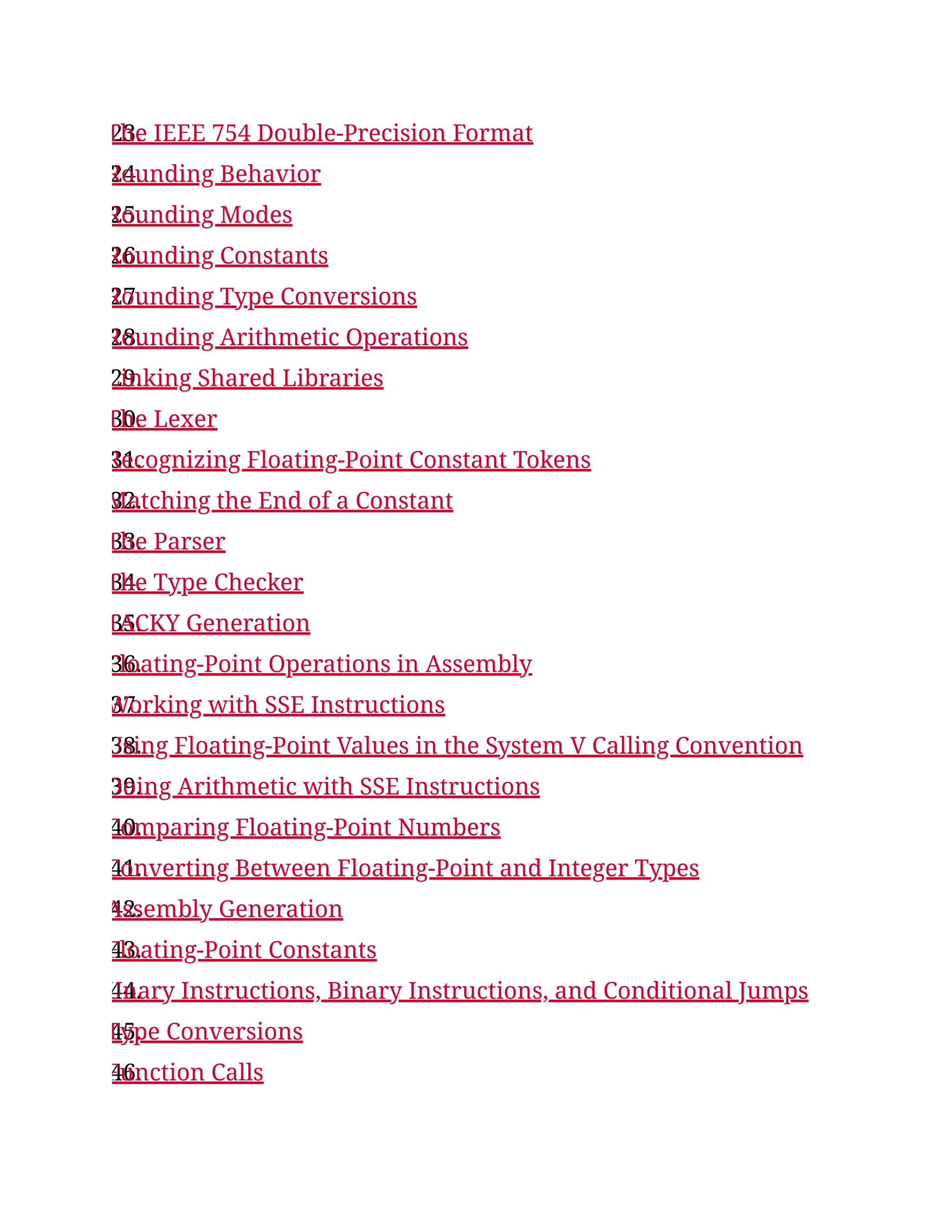 23.
The IEEE 754 Double-Precision Format
24.
Rounding Behavior
25.
Rounding Modes
26.
Rounding Constants
27.
Rounding Type Conversions
28.
Rounding Arithmetic Operations
29.
Linking Shared Libraries
30.
The Lexer
31.
Recognizing Floating-Point Constant Tokens
32.
Matching the End of a Constant
33.
The Parser
34.
The Type Checker
35.
TACKY Generation
36.
Floating-Point Operations in Assembly
37.
Working with SSE Instructions
38.
Using Floating-Point Values in the System V Calling Convention
39.
Doing Arithmetic with SSE Instructions
40.
Comparing Floating-Point Numbers
41.
Converting Between Floating-Point and Integer Types
42.
Assembly Generation
43.
Floating-Point Constants
44.
Unary Instructions, Binary Instructions, and Conditional Jumps
45.
Type Conversions
46.
Function Calls
 