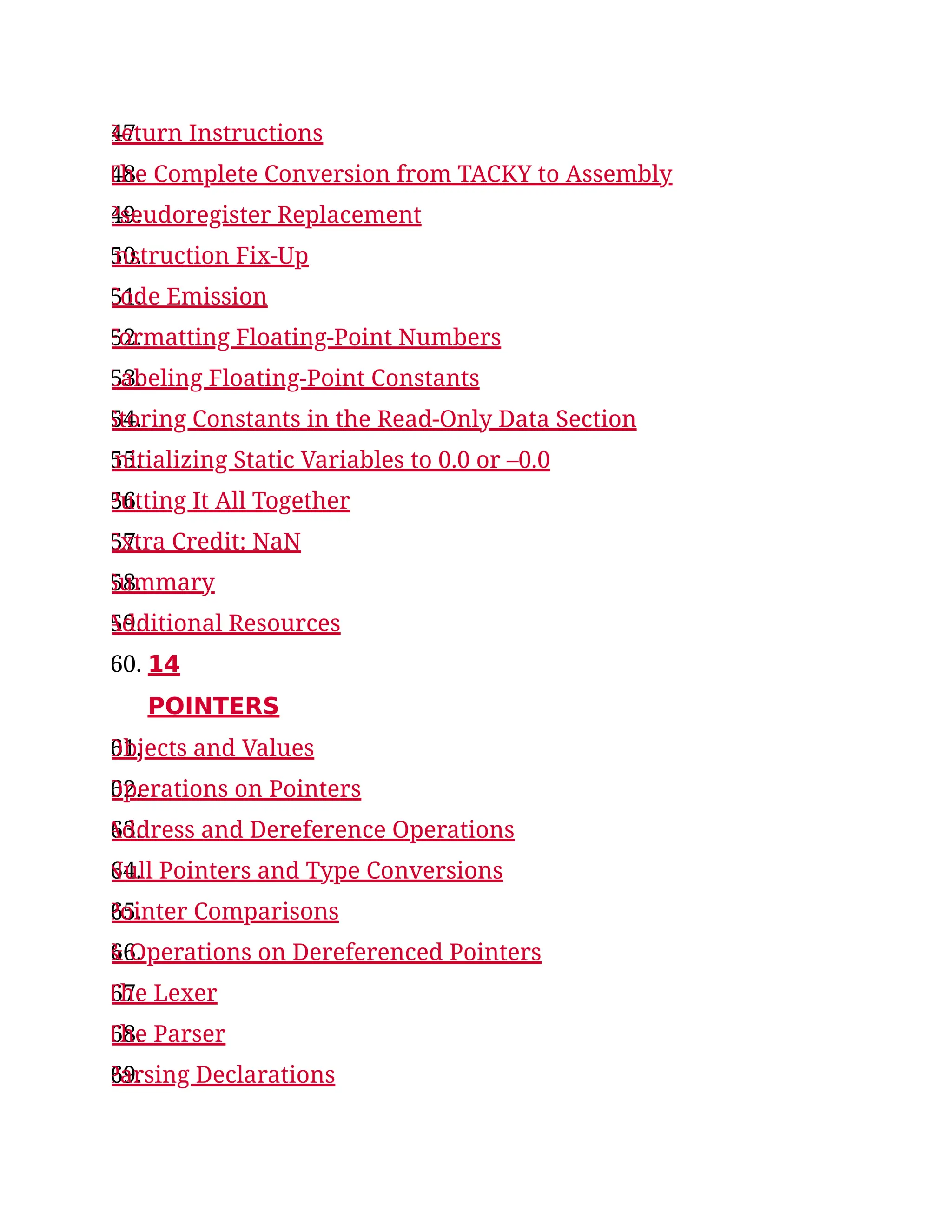 47.
Return Instructions
48.
The Complete Conversion from TACKY to Assembly
49.
Pseudoregister Replacement
50.
Instruction Fix-Up
51.
Code Emission
52.
Formatting Floating-Point Numbers
53.
Labeling Floating-Point Constants
54.
Storing Constants in the Read-Only Data Section
55.
Initializing Static Variables to 0.0 or –0.0
56.
Putting It All Together
57.
Extra Credit: NaN
58.
Summary
59.
Additional Resources
60. 14
POINTERS
61.
Objects and Values
62.
Operations on Pointers
63.
Address and Dereference Operations
64.
Null Pointers and Type Conversions
65.
Pointer Comparisons
66.
& Operations on Dereferenced Pointers
67.
The Lexer
68.
The Parser
69.
Parsing Declarations
 