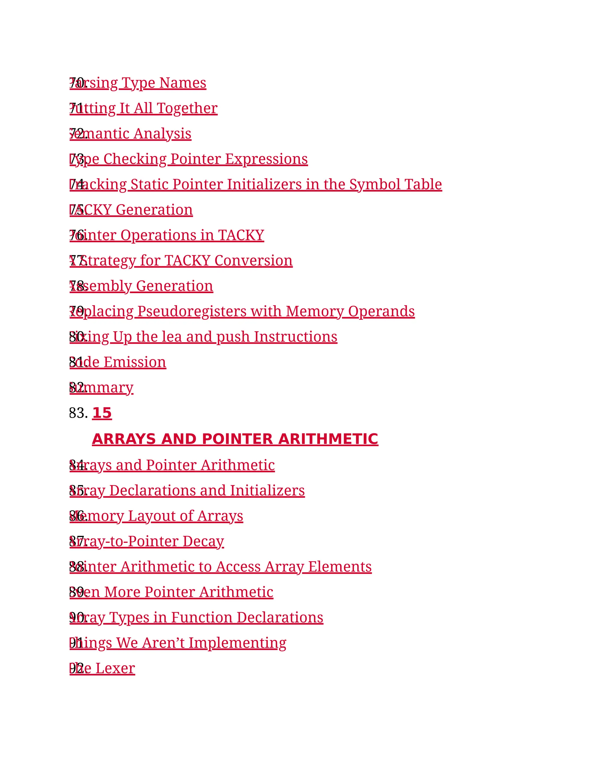 70.
Parsing Type Names
71.
Putting It All Together
72.
Semantic Analysis
73.
Type Checking Pointer Expressions
74.
Tracking Static Pointer Initializers in the Symbol Table
75.
TACKY Generation
76.
Pointer Operations in TACKY
77.
A Strategy for TACKY Conversion
78.
Assembly Generation
79.
Replacing Pseudoregisters with Memory Operands
80.
Fixing Up the lea and push Instructions
81.
Code Emission
82.
Summary
83. 15
ARRAYS AND POINTER ARITHMETIC
84.
Arrays and Pointer Arithmetic
85.
Array Declarations and Initializers
86.
Memory Layout of Arrays
87.
Array-to-Pointer Decay
88.
Pointer Arithmetic to Access Array Elements
89.
Even More Pointer Arithmetic
90.
Array Types in Function Declarations
91.
Things We Aren’t Implementing
92.
The Lexer
 