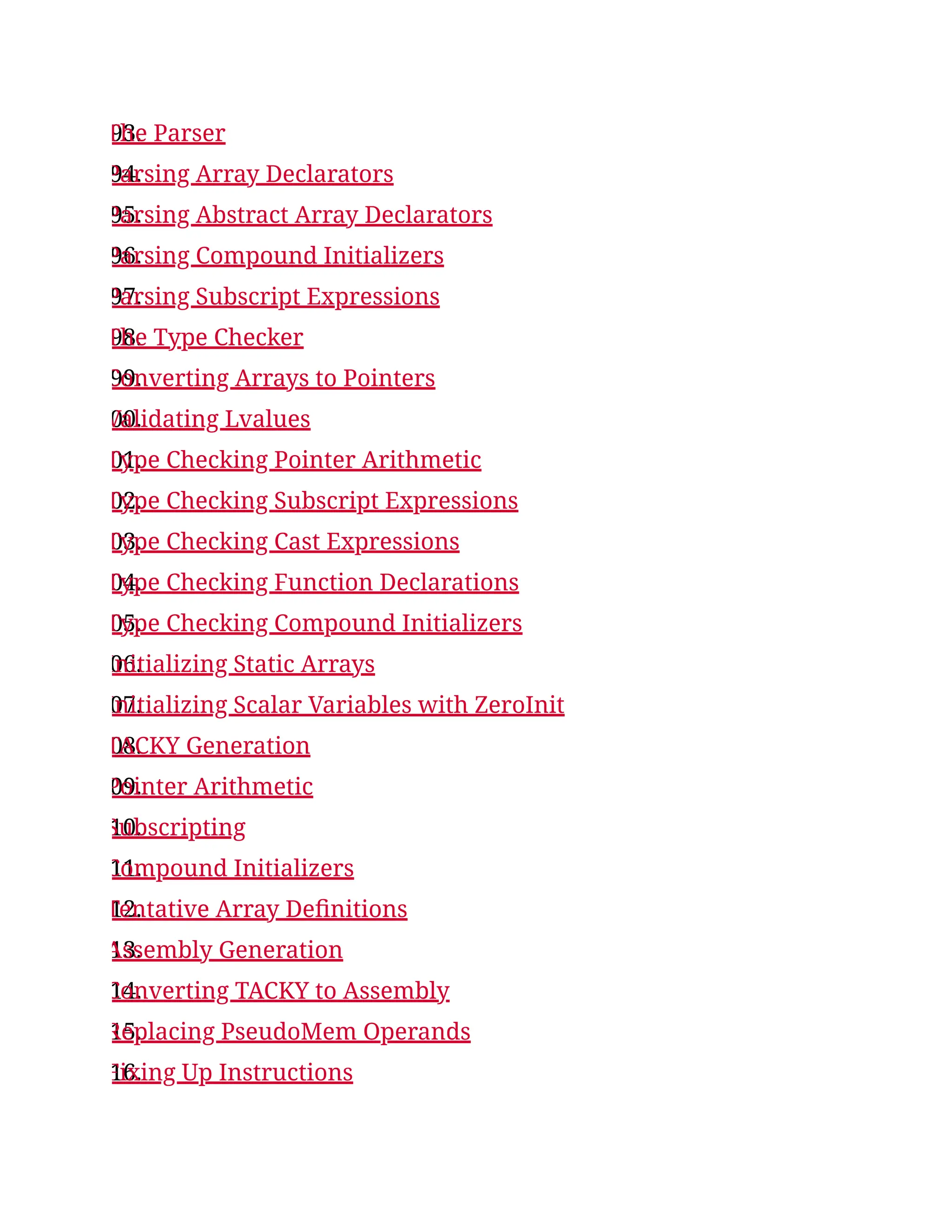 93.
The Parser
94.
Parsing Array Declarators
95.
Parsing Abstract Array Declarators
96.
Parsing Compound Initializers
97.
Parsing Subscript Expressions
98.
The Type Checker
99.
Converting Arrays to Pointers
00.
Validating Lvalues
01.
Type Checking Pointer Arithmetic
02.
Type Checking Subscript Expressions
03.
Type Checking Cast Expressions
04.
Type Checking Function Declarations
05.
Type Checking Compound Initializers
06.
Initializing Static Arrays
07.
Initializing Scalar Variables with ZeroInit
08.
TACKY Generation
09.
Pointer Arithmetic
10.
Subscripting
11.
Compound Initializers
12.
Tentative Array Definitions
13.
Assembly Generation
14.
Converting TACKY to Assembly
15.
Replacing PseudoMem Operands
16.
Fixing Up Instructions
 