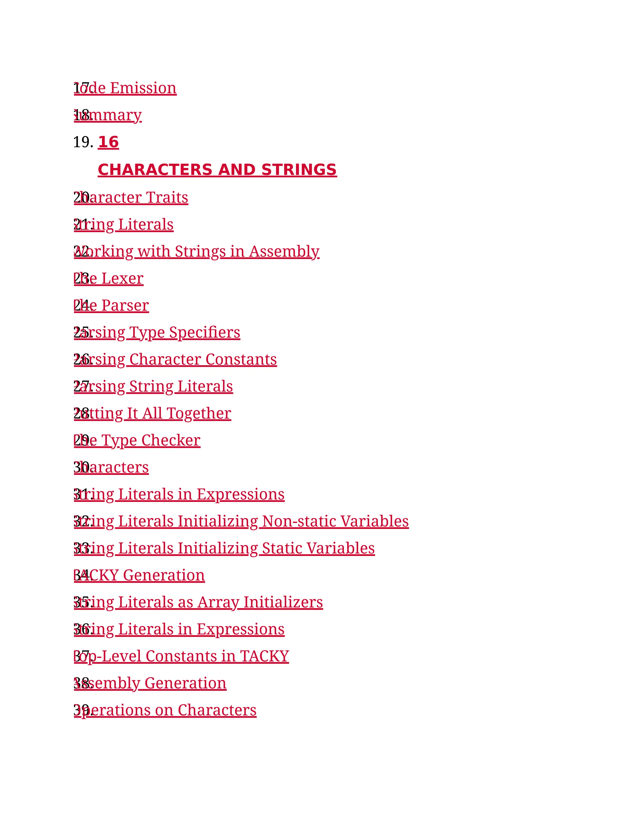 17.
Code Emission
18.
Summary
19. 16
CHARACTERS AND STRINGS
20.
Character Traits
21.
String Literals
22.
Working with Strings in Assembly
23.
The Lexer
24.
The Parser
25.
Parsing Type Specifiers
26.
Parsing Character Constants
27.
Parsing String Literals
28.
Putting It All Together
29.
The Type Checker
30.
Characters
31.
String Literals in Expressions
32.
String Literals Initializing Non-static Variables
33.
String Literals Initializing Static Variables
34.
TACKY Generation
35.
String Literals as Array Initializers
36.
String Literals in Expressions
37.
Top-Level Constants in TACKY
38.
Assembly Generation
39.
Operations on Characters
 