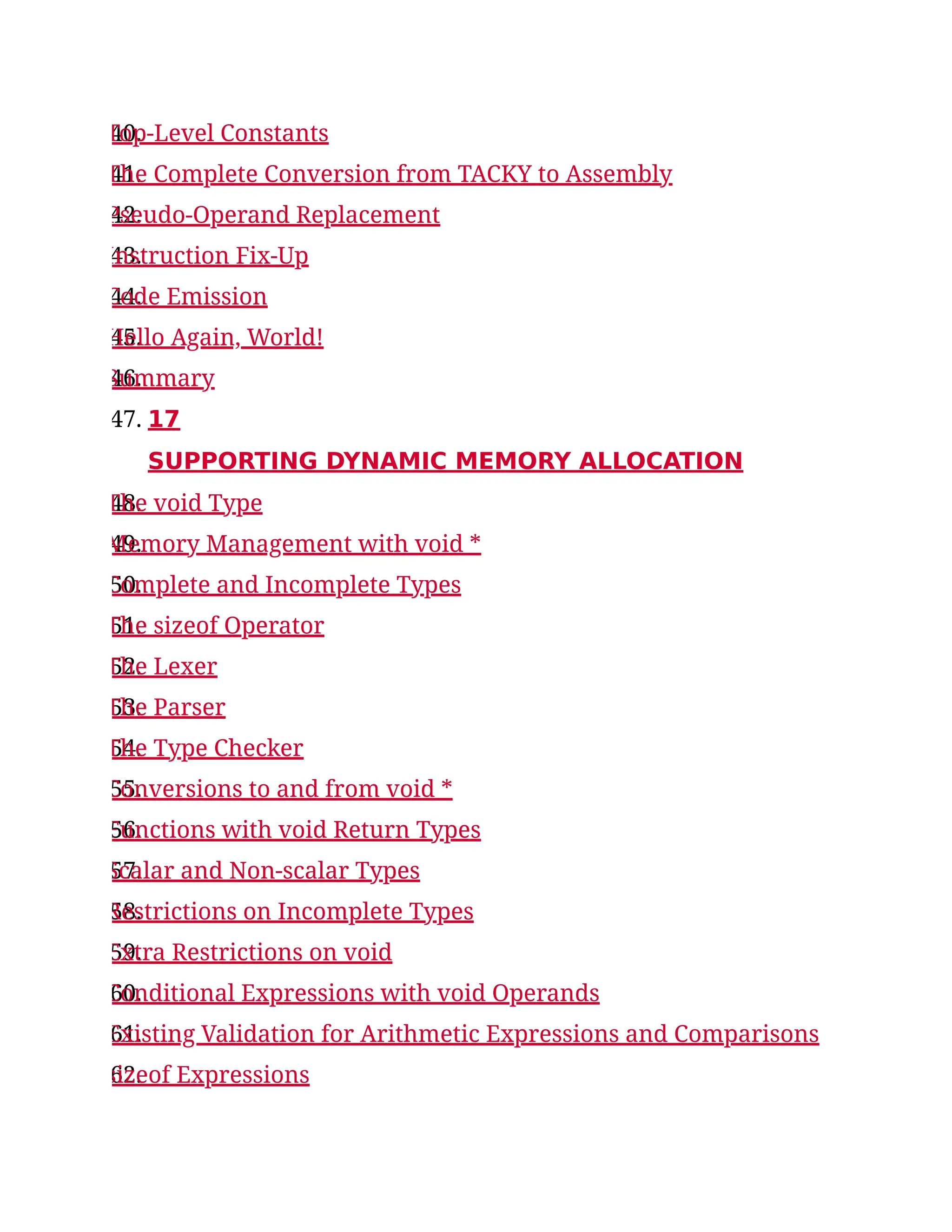 40.
Top-Level Constants
41.
The Complete Conversion from TACKY to Assembly
42.
Pseudo-Operand Replacement
43.
Instruction Fix-Up
44.
Code Emission
45.
Hello Again, World!
46.
Summary
47. 17
SUPPORTING DYNAMIC MEMORY ALLOCATION
48.
The void Type
49.
Memory Management with void *
50.
Complete and Incomplete Types
51.
The sizeof Operator
52.
The Lexer
53.
The Parser
54.
The Type Checker
55.
Conversions to and from void *
56.
Functions with void Return Types
57.
Scalar and Non-scalar Types
58.
Restrictions on Incomplete Types
59.
Extra Restrictions on void
60.
Conditional Expressions with void Operands
61.
Existing Validation for Arithmetic Expressions and Comparisons
62.
sizeof Expressions
 