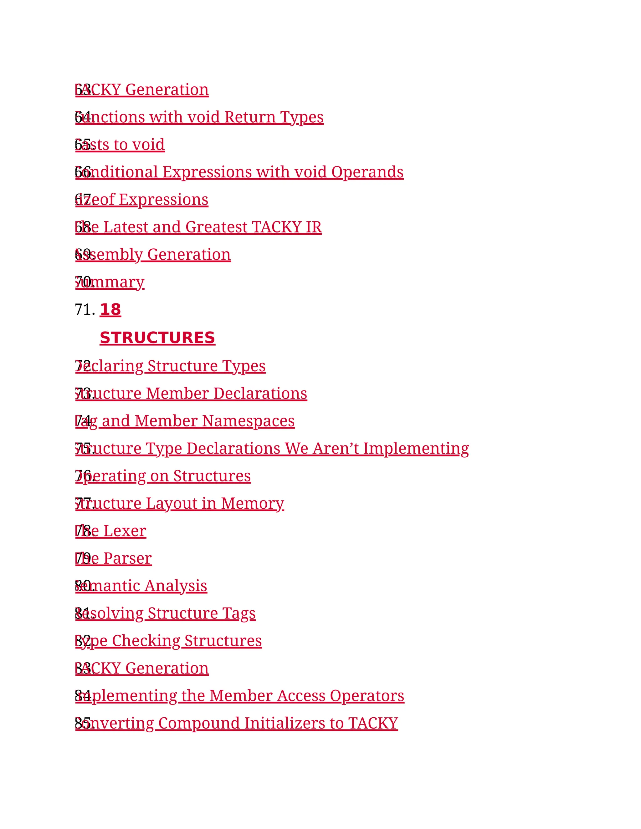 63.
TACKY Generation
64.
Functions with void Return Types
65.
Casts to void
66.
Conditional Expressions with void Operands
67.
sizeof Expressions
68.
The Latest and Greatest TACKY IR
69.
Assembly Generation
70.
Summary
71. 18
STRUCTURES
72.
Declaring Structure Types
73.
Structure Member Declarations
74.
Tag and Member Namespaces
75.
Structure Type Declarations We Aren’t Implementing
76.
Operating on Structures
77.
Structure Layout in Memory
78.
The Lexer
79.
The Parser
80.
Semantic Analysis
81.
Resolving Structure Tags
82.
Type Checking Structures
83.
TACKY Generation
84.
Implementing the Member Access Operators
85.
Converting Compound Initializers to TACKY
 
