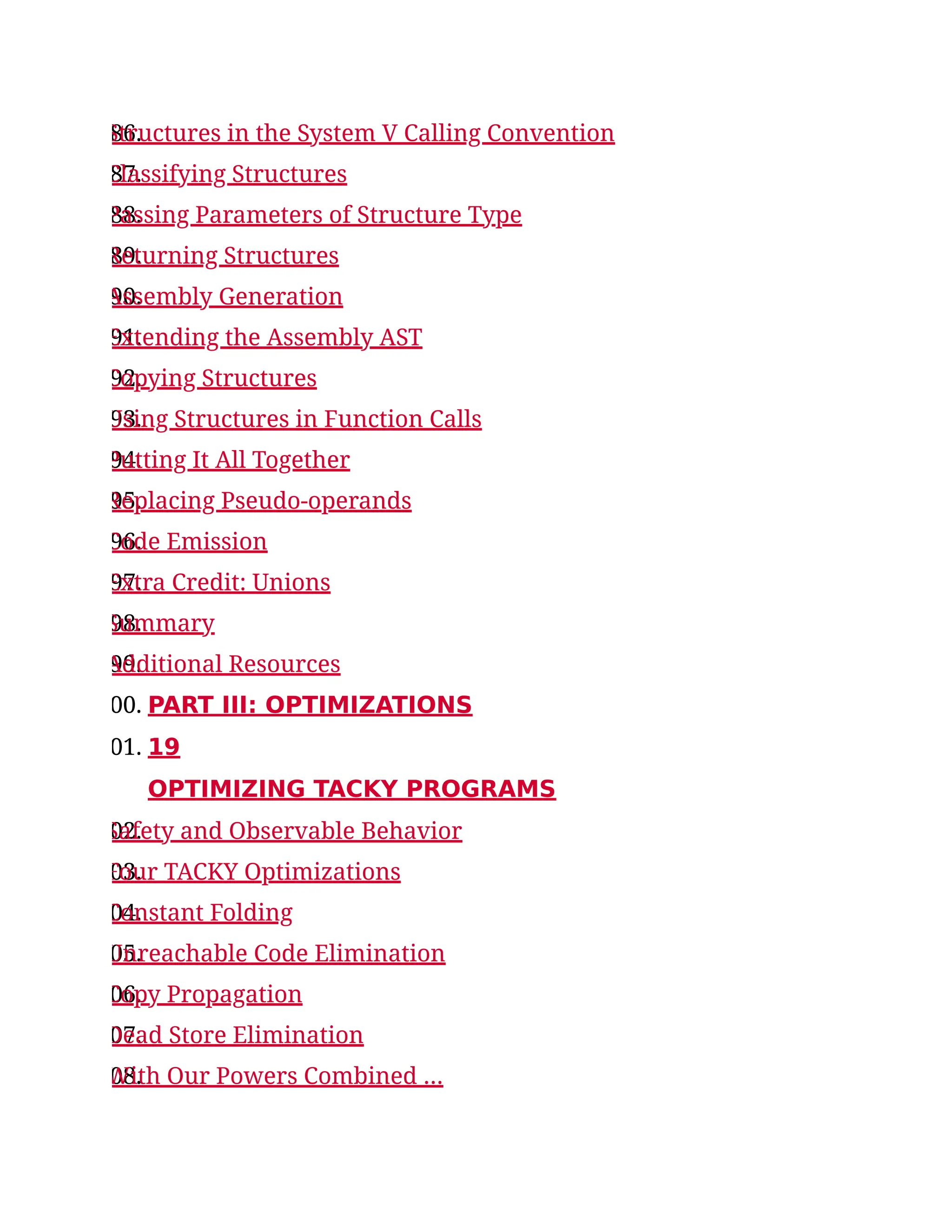 86.
Structures in the System V Calling Convention
87.
Classifying Structures
88.
Passing Parameters of Structure Type
89.
Returning Structures
90.
Assembly Generation
91.
Extending the Assembly AST
92.
Copying Structures
93.
Using Structures in Function Calls
94.
Putting It All Together
95.
Replacing Pseudo-operands
96.
Code Emission
97.
Extra Credit: Unions
98.
Summary
99.
Additional Resources
00. PART III: OPTIMIZATIONS
01. 19
OPTIMIZING TACKY PROGRAMS
02.
Safety and Observable Behavior
03.
Four TACKY Optimizations
04.
Constant Folding
05.
Unreachable Code Elimination
06.
Copy Propagation
07.
Dead Store Elimination
08.
With Our Powers Combined …
 