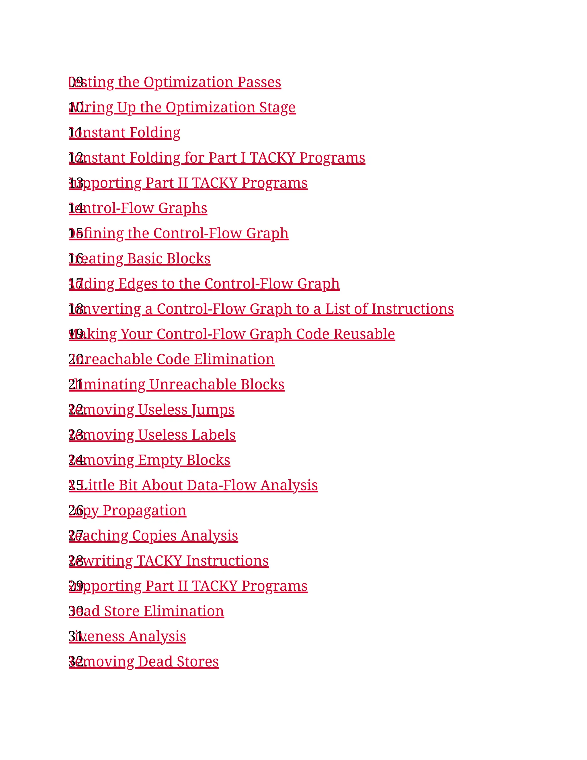 09.
Testing the Optimization Passes
10.
Wiring Up the Optimization Stage
11.
Constant Folding
12.
Constant Folding for Part I TACKY Programs
13.
Supporting Part II TACKY Programs
14.
Control-Flow Graphs
15.
Defining the Control-Flow Graph
16.
Creating Basic Blocks
17.
Adding Edges to the Control-Flow Graph
18.
Converting a Control-Flow Graph to a List of Instructions
19.
Making Your Control-Flow Graph Code Reusable
20.
Unreachable Code Elimination
21.
Eliminating Unreachable Blocks
22.
Removing Useless Jumps
23.
Removing Useless Labels
24.
Removing Empty Blocks
25.
A Little Bit About Data-Flow Analysis
26.
Copy Propagation
27.
Reaching Copies Analysis
28.
Rewriting TACKY Instructions
29.
Supporting Part II TACKY Programs
30.
Dead Store Elimination
31.
Liveness Analysis
32.
Removing Dead Stores
 
