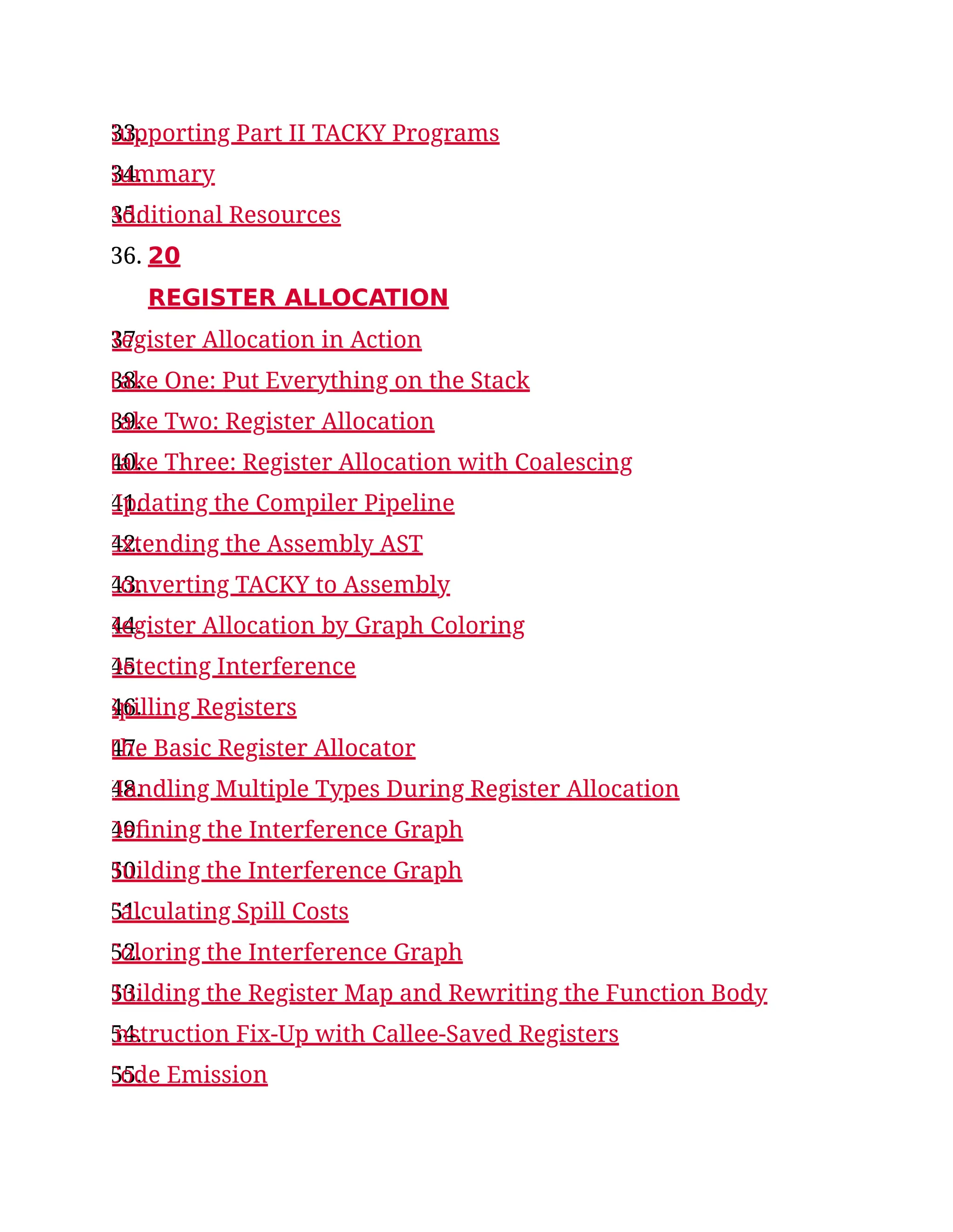 33.
Supporting Part II TACKY Programs
34.
Summary
35.
Additional Resources
36. 20
REGISTER ALLOCATION
37.
Register Allocation in Action
38.
Take One: Put Everything on the Stack
39.
Take Two: Register Allocation
40.
Take Three: Register Allocation with Coalescing
41.
Updating the Compiler Pipeline
42.
Extending the Assembly AST
43.
Converting TACKY to Assembly
44.
Register Allocation by Graph Coloring
45.
Detecting Interference
46.
Spilling Registers
47.
The Basic Register Allocator
48.
Handling Multiple Types During Register Allocation
49.
Defining the Interference Graph
50.
Building the Interference Graph
51.
Calculating Spill Costs
52.
Coloring the Interference Graph
53.
Building the Register Map and Rewriting the Function Body
54.
Instruction Fix-Up with Callee-Saved Registers
55.
Code Emission
 