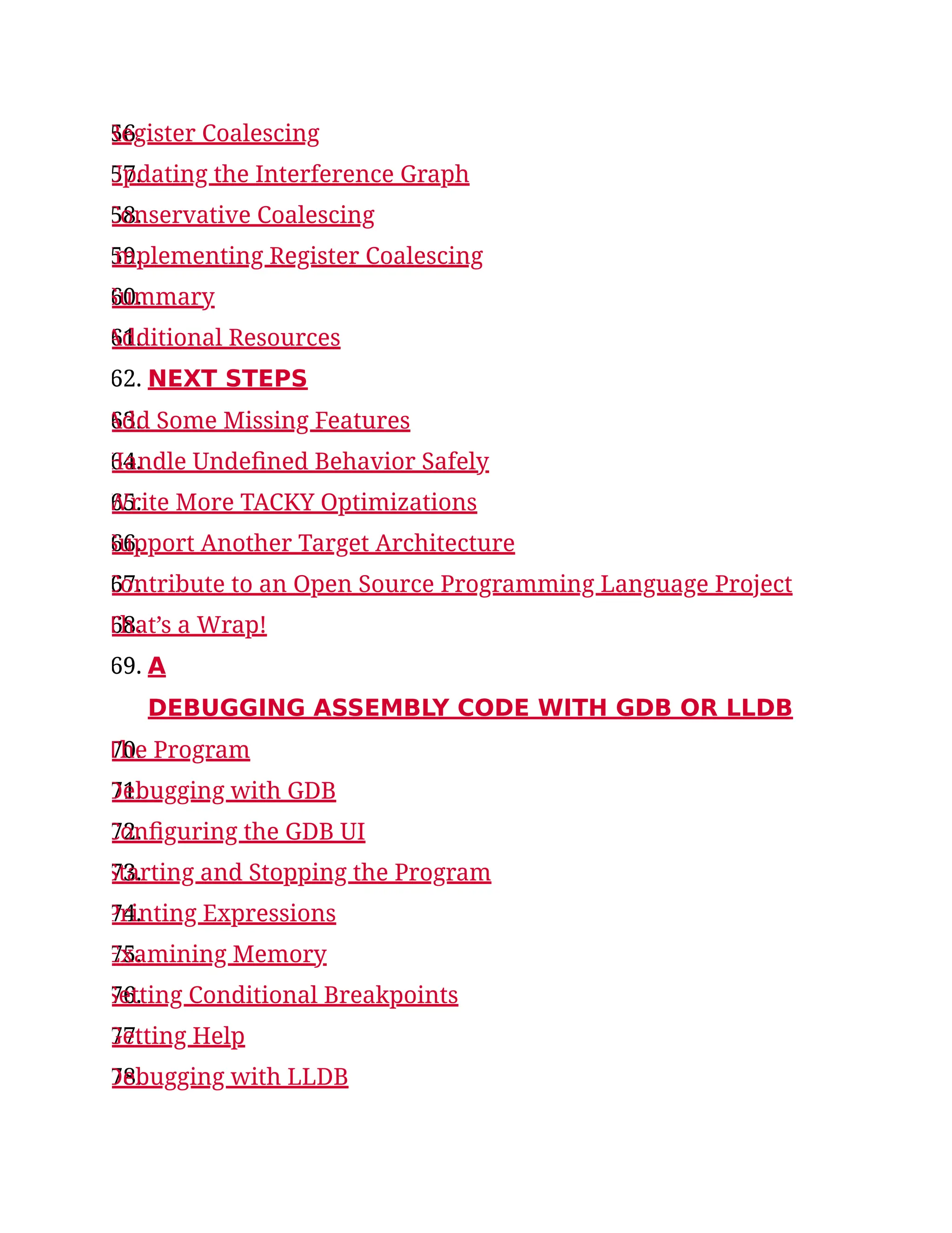 56.
Register Coalescing
57.
Updating the Interference Graph
58.
Conservative Coalescing
59.
Implementing Register Coalescing
60.
Summary
61.
Additional Resources
62. NEXT STEPS
63.
Add Some Missing Features
64.
Handle Undefined Behavior Safely
65.
Write More TACKY Optimizations
66.
Support Another Target Architecture
67.
Contribute to an Open Source Programming Language Project
68.
That’s a Wrap!
69. A
DEBUGGING ASSEMBLY CODE WITH GDB OR LLDB
70.
The Program
71.
Debugging with GDB
72.
Configuring the GDB UI
73.
Starting and Stopping the Program
74.
Printing Expressions
75.
Examining Memory
76.
Setting Conditional Breakpoints
77.
Getting Help
78.
Debugging with LLDB
 