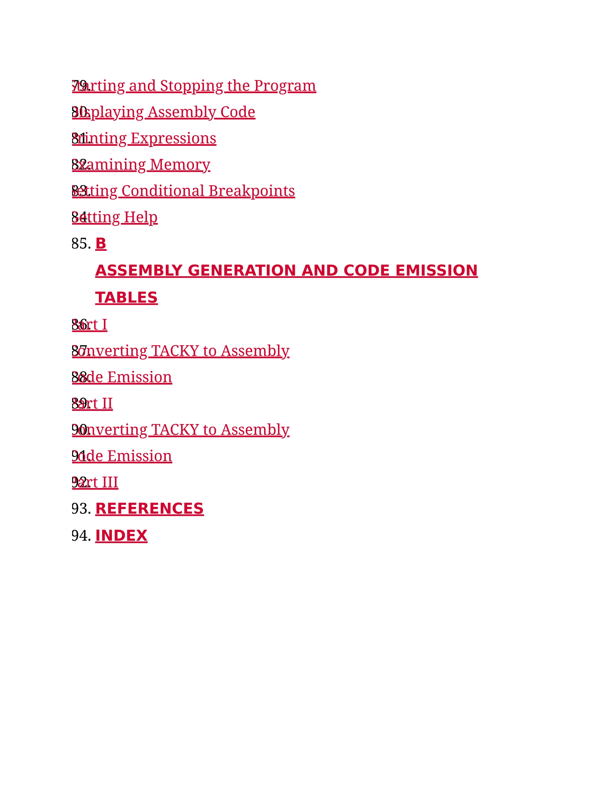79.
Starting and Stopping the Program
80.
Displaying Assembly Code
81.
Printing Expressions
82.
Examining Memory
83.
Setting Conditional Breakpoints
84.
Getting Help
85. B
ASSEMBLY GENERATION AND CODE EMISSION
TABLES
86.
Part I
87.
Converting TACKY to Assembly
88.
Code Emission
89.
Part II
90.
Converting TACKY to Assembly
91.
Code Emission
92.
Part III
93. REFERENCES
94. INDEX
 