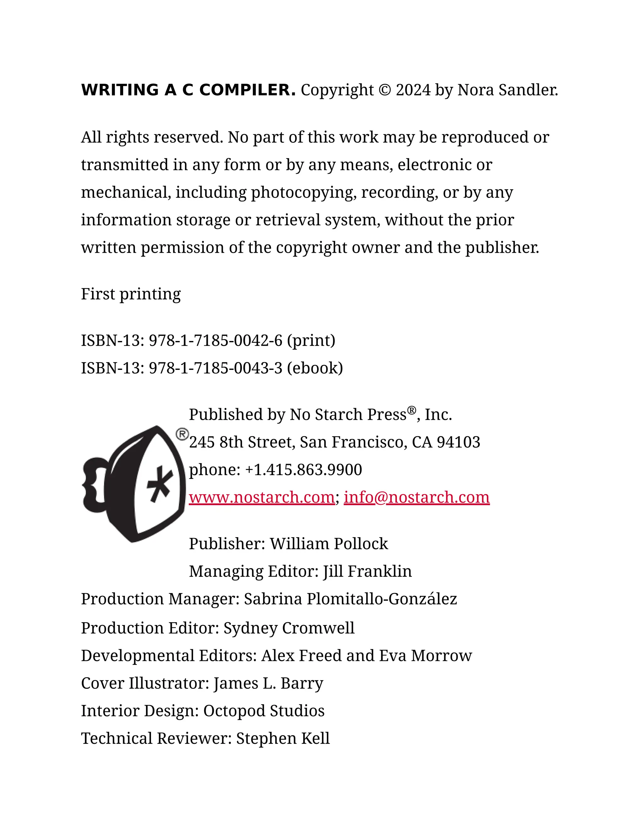 WRITING A C COMPILER. Copyright © 2024 by Nora Sandler.
All rights reserved. No part of this work may be reproduced or
transmitted in any form or by any means, electronic or
mechanical, including photocopying, recording, or by any
information storage or retrieval system, without the prior
written permission of the copyright owner and the publisher.
First printing
ISBN-13: 978-1-7185-0042-6 (print)
ISBN-13: 978-1-7185-0043-3 (ebook)
Published by No Starch Press , Inc.
245 8th Street, San Francisco, CA 94103
phone: +1.415.863.9900
www.nostarch.com; info@nostarch.com
Publisher: William Pollock
Managing Editor: Jill Franklin
Production Manager: Sabrina Plomitallo-González
Production Editor: Sydney Cromwell
Developmental Editors: Alex Freed and Eva Morrow
Cover Illustrator: James L. Barry
Interior Design: Octopod Studios
Technical Reviewer: Stephen Kell
®
 