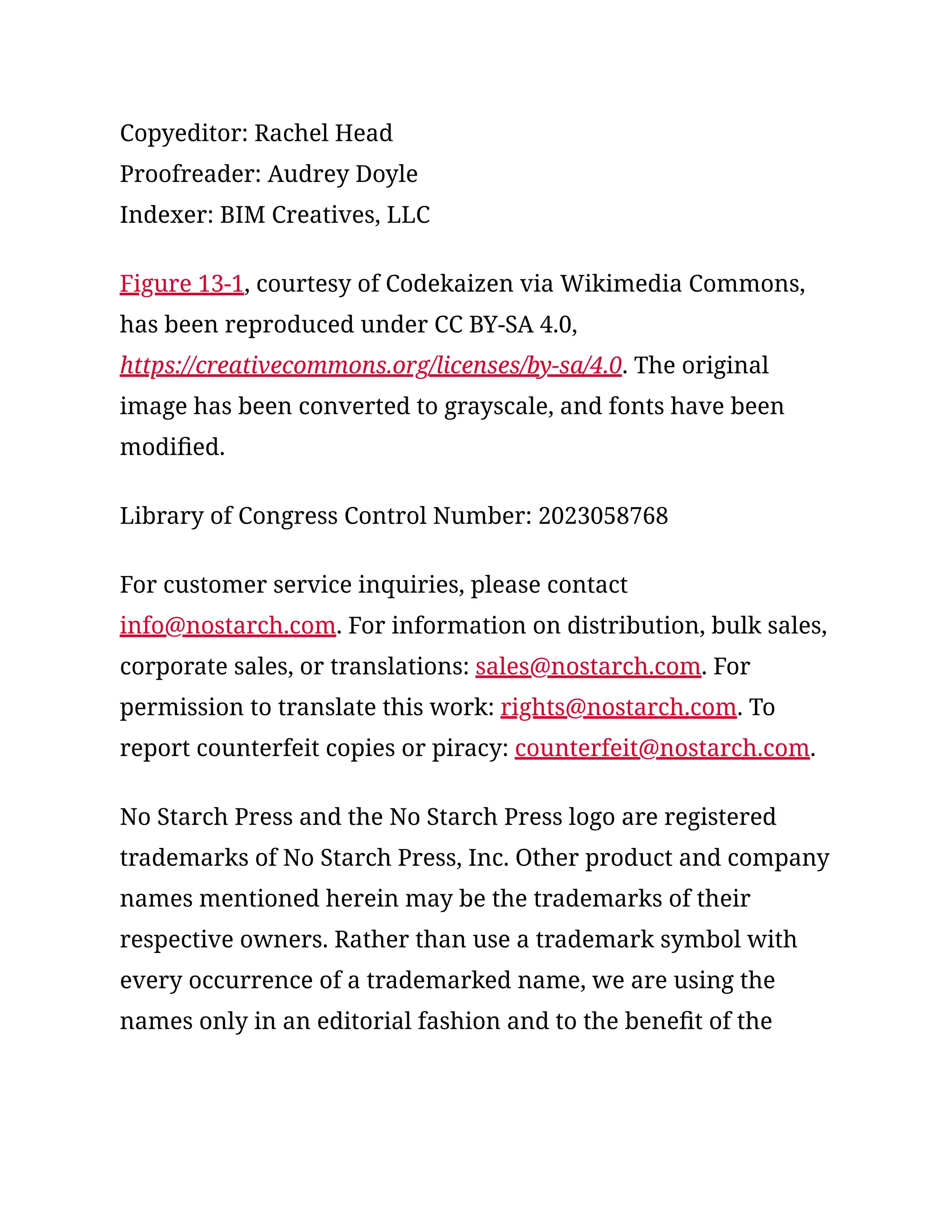 Copyeditor: Rachel Head
Proofreader: Audrey Doyle
Indexer: BIM Creatives, LLC
Figure 13-1, courtesy of Codekaizen via Wikimedia Commons,
has been reproduced under CC BY-SA 4.0,
https://creativecommons.org/licenses/by-sa/4.0. The original
image has been converted to grayscale, and fonts have been
modified.
Library of Congress Control Number: 2023058768
For customer service inquiries, please contact
info@nostarch.com. For information on distribution, bulk sales,
corporate sales, or translations: sales@nostarch.com. For
permission to translate this work: rights@nostarch.com. To
report counterfeit copies or piracy: counterfeit@nostarch.com.
No Starch Press and the No Starch Press logo are registered
trademarks of No Starch Press, Inc. Other product and company
names mentioned herein may be the trademarks of their
respective owners. Rather than use a trademark symbol with
every occurrence of a trademarked name, we are using the
names only in an editorial fashion and to the benefit of the
 
