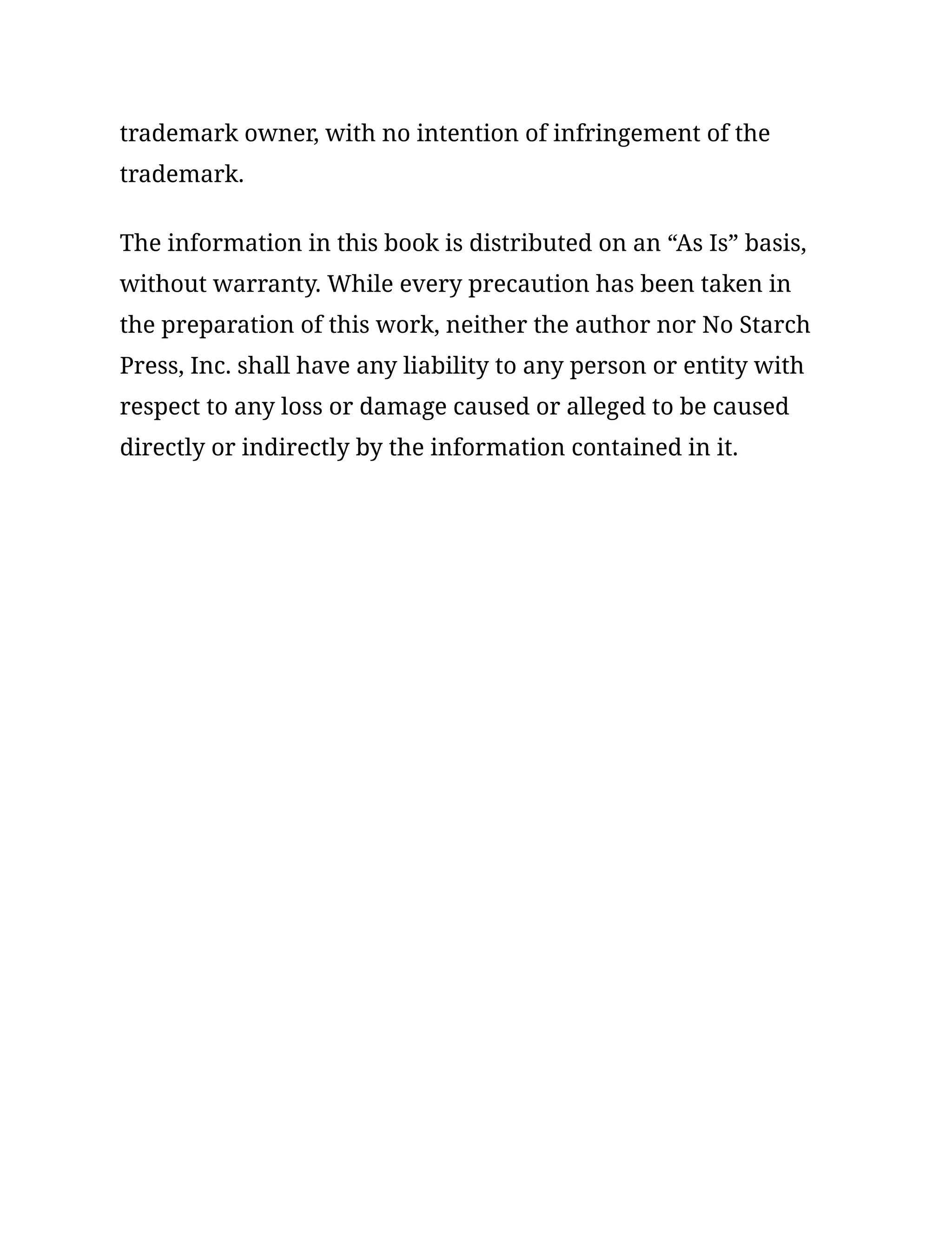 trademark owner, with no intention of infringement of the
trademark.
The information in this book is distributed on an “As Is” basis,
without warranty. While every precaution has been taken in
the preparation of this work, neither the author nor No Starch
Press, Inc. shall have any liability to any person or entity with
respect to any loss or damage caused or alleged to be caused
directly or indirectly by the information contained in it.
 