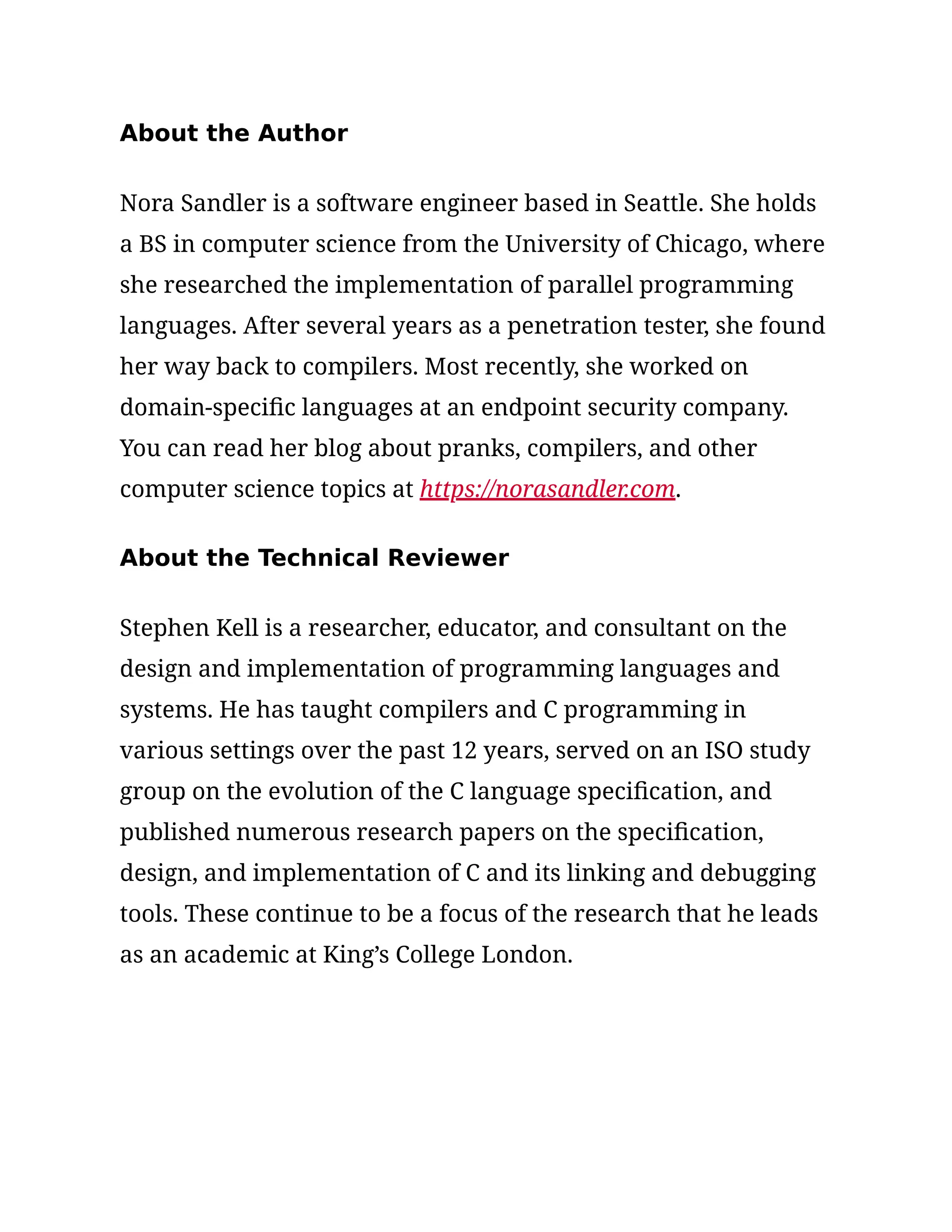 About the Author
Nora Sandler is a software engineer based in Seattle. She holds
a BS in computer science from the University of Chicago, where
she researched the implementation of parallel programming
languages. After several years as a penetration tester, she found
her way back to compilers. Most recently, she worked on
domain-specific languages at an endpoint security company.
You can read her blog about pranks, compilers, and other
computer science topics at https://norasandler.com.
About the Technical Reviewer
Stephen Kell is a researcher, educator, and consultant on the
design and implementation of programming languages and
systems. He has taught compilers and C programming in
various settings over the past 12 years, served on an ISO study
group on the evolution of the C language specification, and
published numerous research papers on the specification,
design, and implementation of C and its linking and debugging
tools. These continue to be a focus of the research that he leads
as an academic at King’s College London.
 