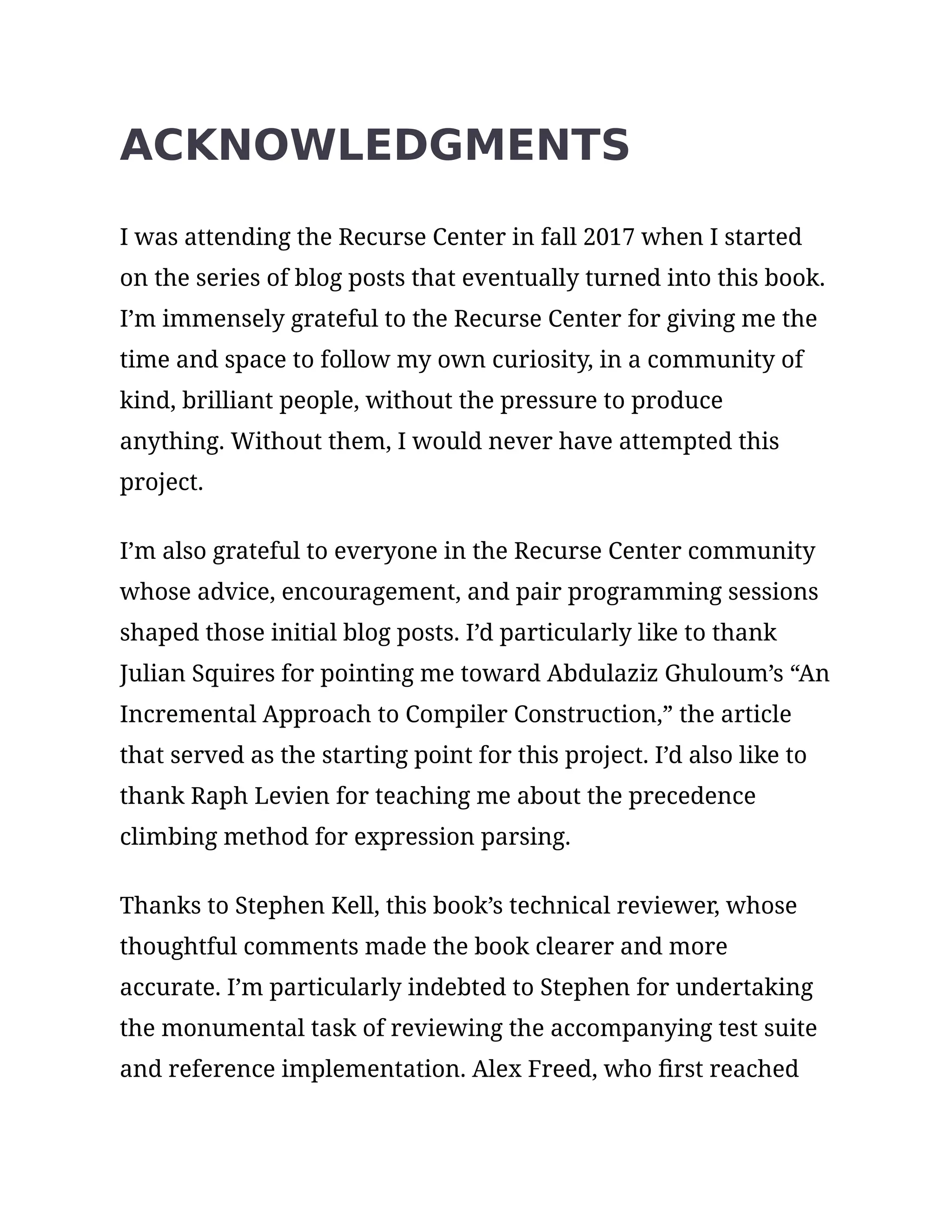 ACKNOWLEDGMENTS
I was attending the Recurse Center in fall 2017 when I started
on the series of blog posts that eventually turned into this book.
I’m immensely grateful to the Recurse Center for giving me the
time and space to follow my own curiosity, in a community of
kind, brilliant people, without the pressure to produce
anything. Without them, I would never have attempted this
project.
I’m also grateful to everyone in the Recurse Center community
whose advice, encouragement, and pair programming sessions
shaped those initial blog posts. I’d particularly like to thank
Julian Squires for pointing me toward Abdulaziz Ghuloum’s “An
Incremental Approach to Compiler Construction,” the article
that served as the starting point for this project. I’d also like to
thank Raph Levien for teaching me about the precedence
climbing method for expression parsing.
Thanks to Stephen Kell, this book’s technical reviewer, whose
thoughtful comments made the book clearer and more
accurate. I’m particularly indebted to Stephen for undertaking
the monumental task of reviewing the accompanying test suite
and reference implementation. Alex Freed, who first reached
 