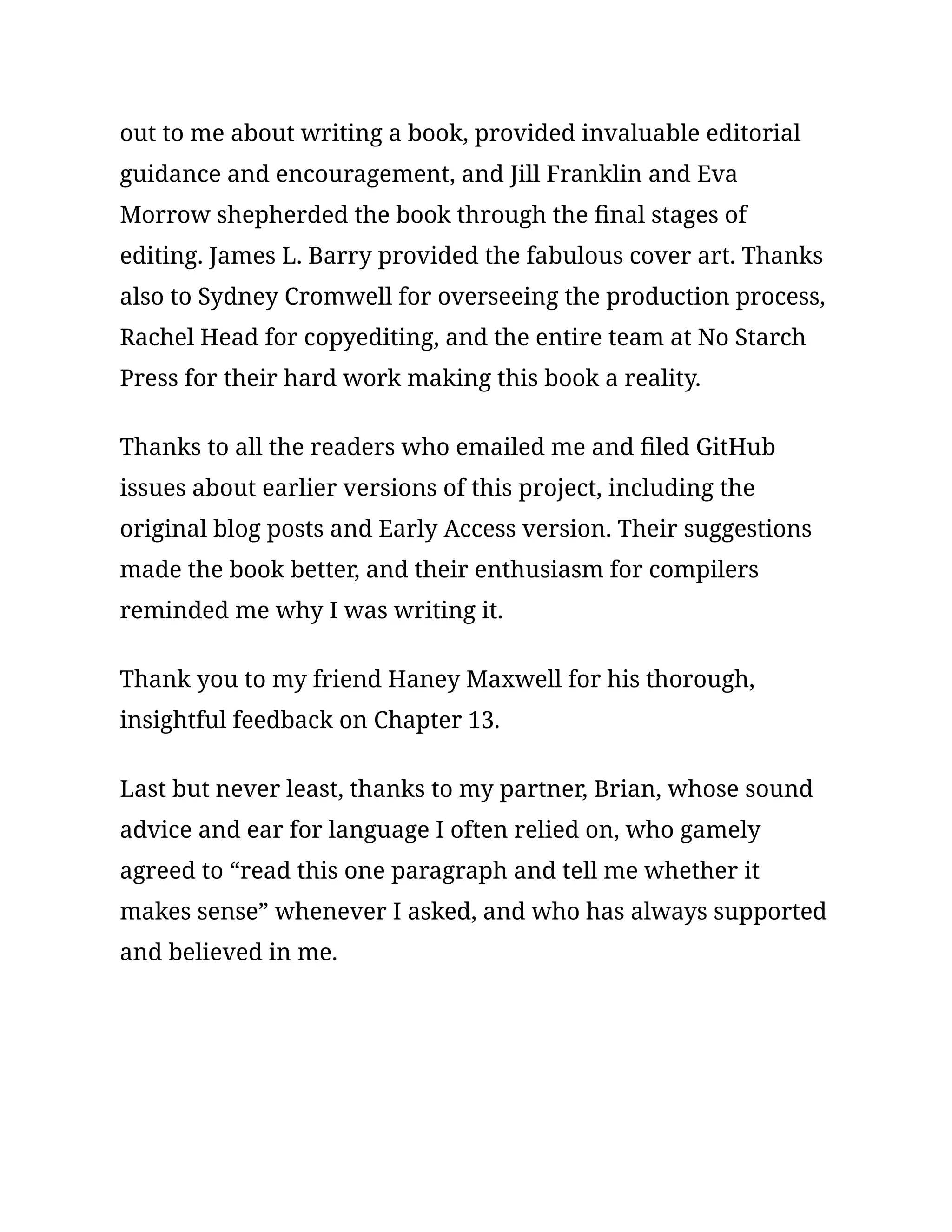 out to me about writing a book, provided invaluable editorial
guidance and encouragement, and Jill Franklin and Eva
Morrow shepherded the book through the final stages of
editing. James L. Barry provided the fabulous cover art. Thanks
also to Sydney Cromwell for overseeing the production process,
Rachel Head for copyediting, and the entire team at No Starch
Press for their hard work making this book a reality.
Thanks to all the readers who emailed me and filed GitHub
issues about earlier versions of this project, including the
original blog posts and Early Access version. Their suggestions
made the book better, and their enthusiasm for compilers
reminded me why I was writing it.
Thank you to my friend Haney Maxwell for his thorough,
insightful feedback on Chapter 13.
Last but never least, thanks to my partner, Brian, whose sound
advice and ear for language I often relied on, who gamely
agreed to “read this one paragraph and tell me whether it
makes sense” whenever I asked, and who has always supported
and believed in me.
 