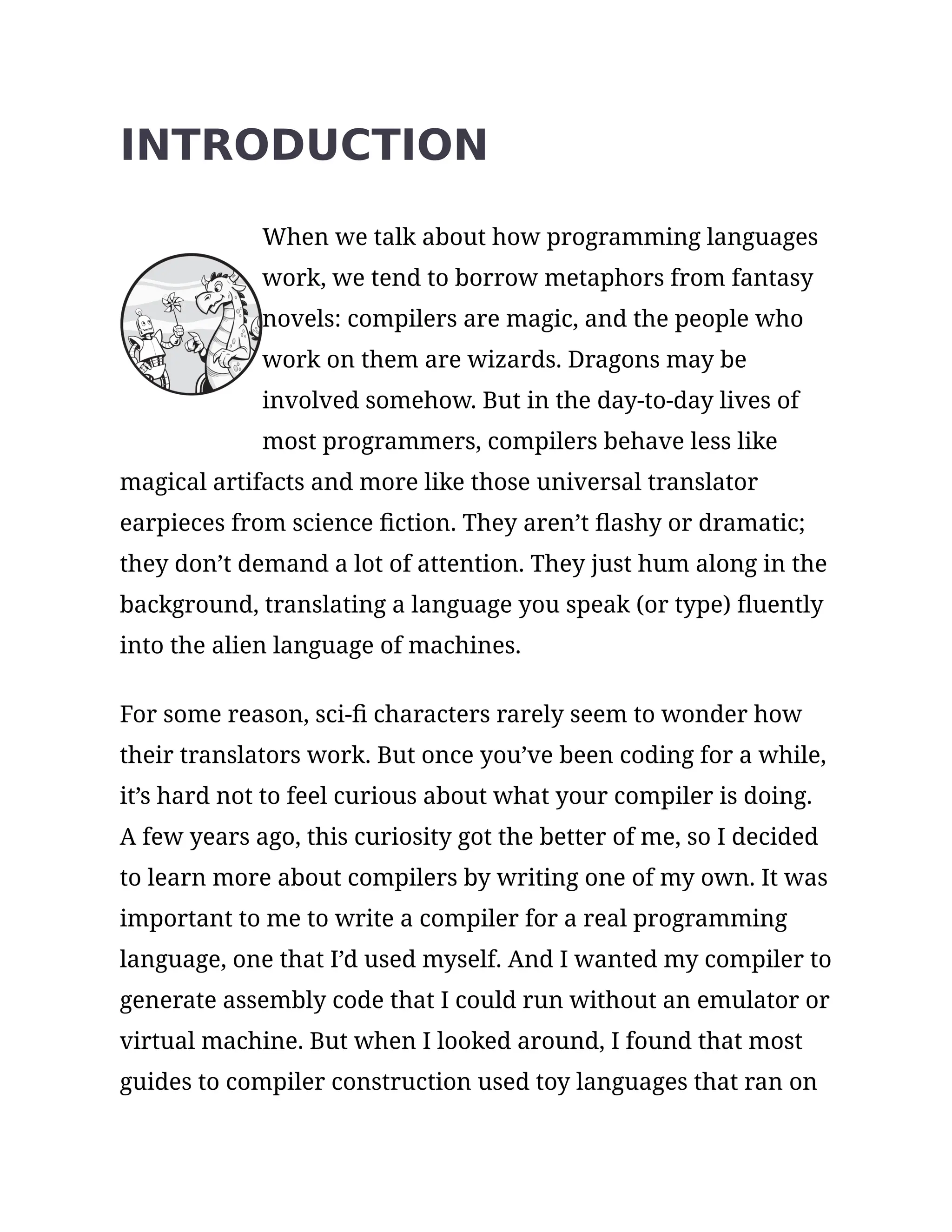 INTRODUCTION
When we talk about how programming languages
work, we tend to borrow metaphors from fantasy
novels: compilers are magic, and the people who
work on them are wizards. Dragons may be
involved somehow. But in the day-to-day lives of
most programmers, compilers behave less like
magical artifacts and more like those universal translator
earpieces from science fiction. They aren’t flashy or dramatic;
they don’t demand a lot of attention. They just hum along in the
background, translating a language you speak (or type) fluently
into the alien language of machines.
For some reason, sci-fi characters rarely seem to wonder how
their translators work. But once you’ve been coding for a while,
it’s hard not to feel curious about what your compiler is doing.
A few years ago, this curiosity got the better of me, so I decided
to learn more about compilers by writing one of my own. It was
important to me to write a compiler for a real programming
language, one that I’d used myself. And I wanted my compiler to
generate assembly code that I could run without an emulator or
virtual machine. But when I looked around, I found that most
guides to compiler construction used toy languages that ran on
 