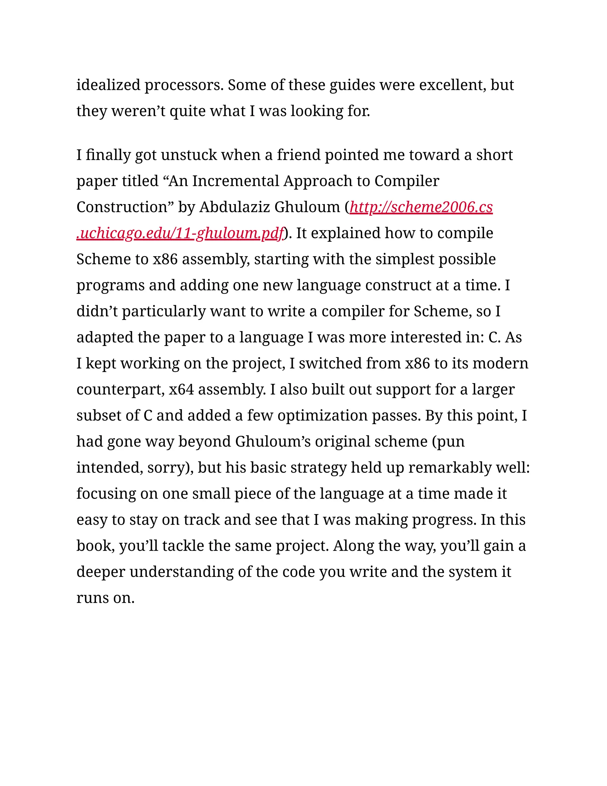 idealized processors. Some of these guides were excellent, but
they weren’t quite what I was looking for.
I finally got unstuck when a friend pointed me toward a short
paper titled “An Incremental Approach to Compiler
Construction” by Abdulaziz Ghuloum (http://scheme2006.cs
.uchicago.edu/11-ghuloum.pdf). It explained how to compile
Scheme to x86 assembly, starting with the simplest possible
programs and adding one new language construct at a time. I
didn’t particularly want to write a compiler for Scheme, so I
adapted the paper to a language I was more interested in: C. As
I kept working on the project, I switched from x86 to its modern
counterpart, x64 assembly. I also built out support for a larger
subset of C and added a few optimization passes. By this point, I
had gone way beyond Ghuloum’s original scheme (pun
intended, sorry), but his basic strategy held up remarkably well:
focusing on one small piece of the language at a time made it
easy to stay on track and see that I was making progress. In this
book, you’ll tackle the same project. Along the way, you’ll gain a
deeper understanding of the code you write and the system it
runs on.
 