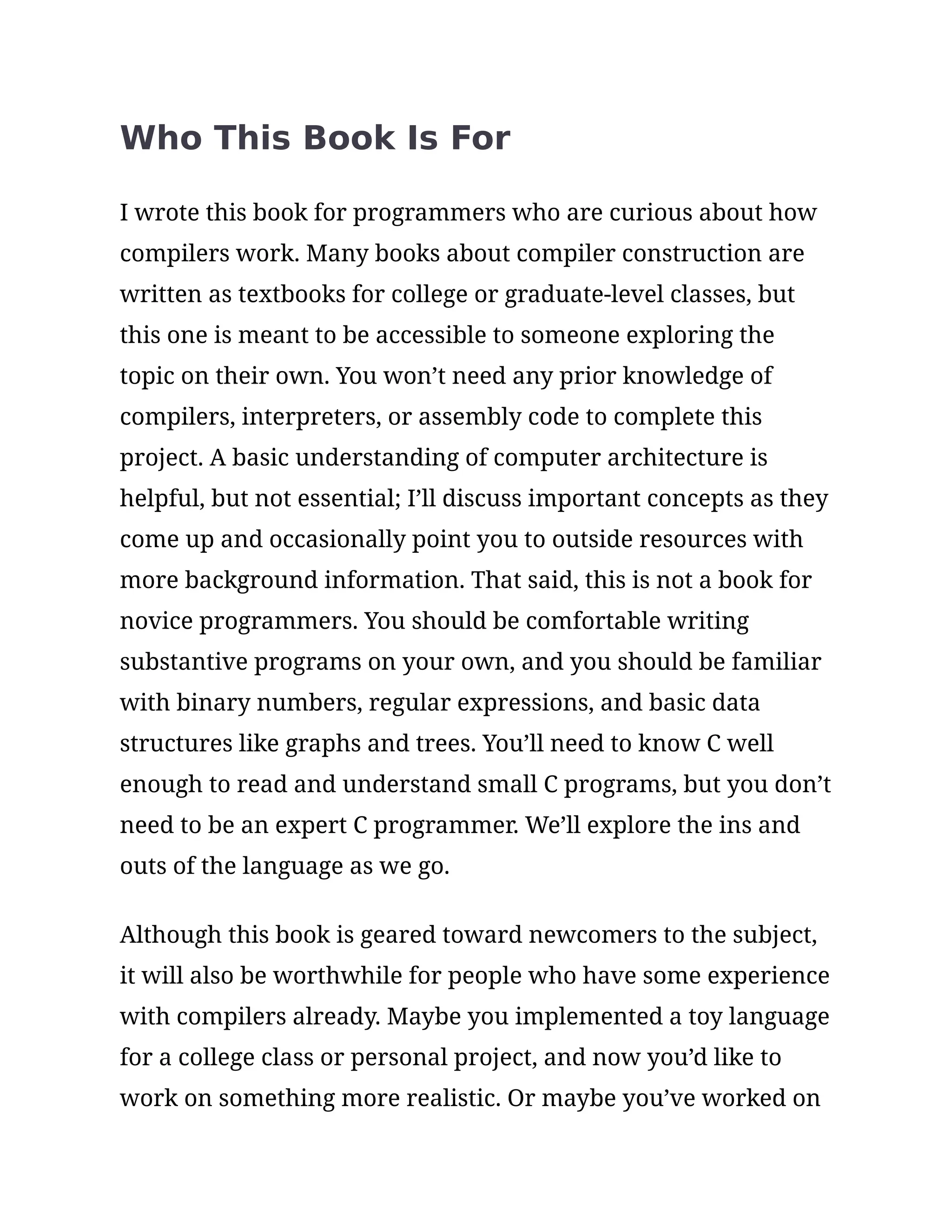 Who This Book Is For
I wrote this book for programmers who are curious about how
compilers work. Many books about compiler construction are
written as textbooks for college or graduate-level classes, but
this one is meant to be accessible to someone exploring the
topic on their own. You won’t need any prior knowledge of
compilers, interpreters, or assembly code to complete this
project. A basic understanding of computer architecture is
helpful, but not essential; I’ll discuss important concepts as they
come up and occasionally point you to outside resources with
more background information. That said, this is not a book for
novice programmers. You should be comfortable writing
substantive programs on your own, and you should be familiar
with binary numbers, regular expressions, and basic data
structures like graphs and trees. You’ll need to know C well
enough to read and understand small C programs, but you don’t
need to be an expert C programmer. We’ll explore the ins and
outs of the language as we go.
Although this book is geared toward newcomers to the subject,
it will also be worthwhile for people who have some experience
with compilers already. Maybe you implemented a toy language
for a college class or personal project, and now you’d like to
work on something more realistic. Or maybe you’ve worked on
 