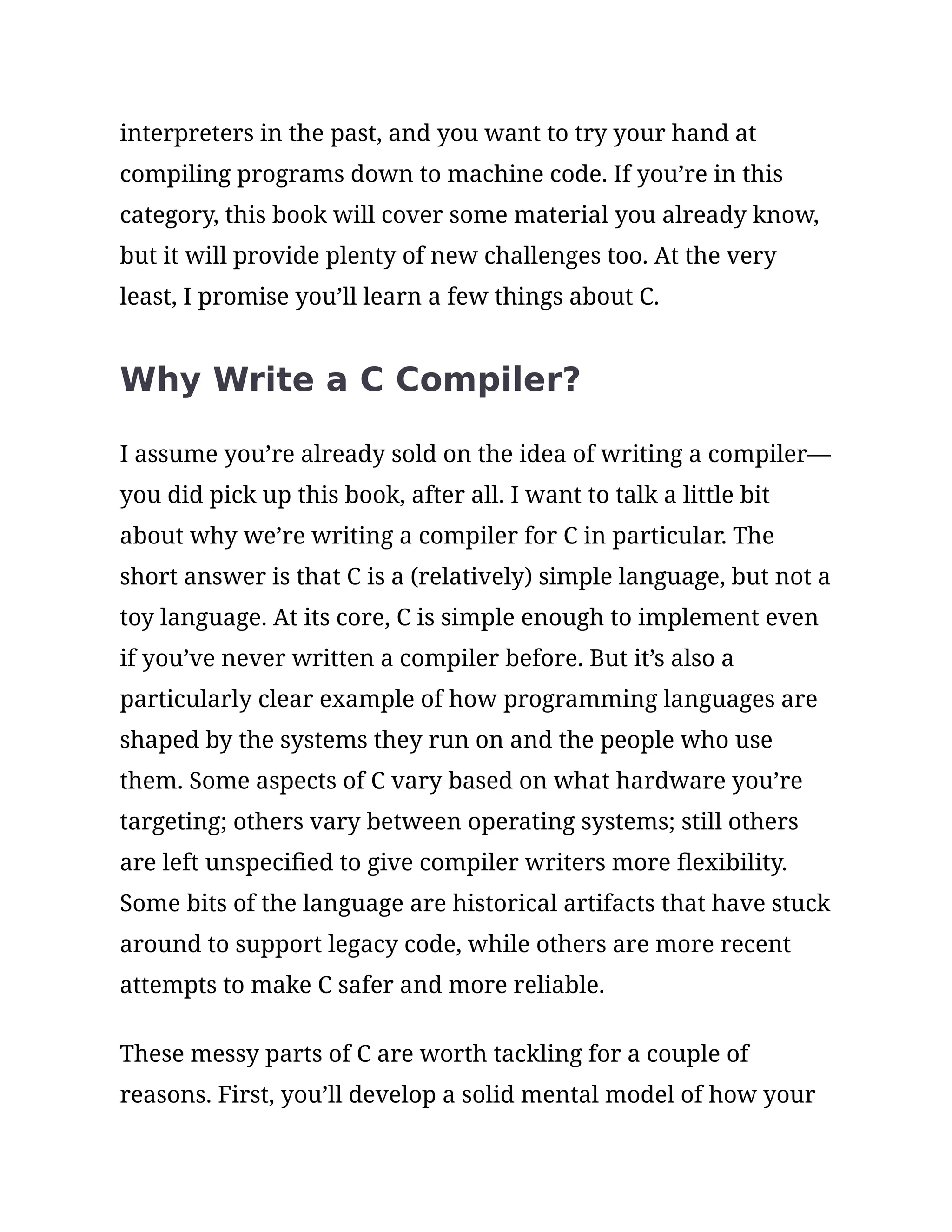 interpreters in the past, and you want to try your hand at
compiling programs down to machine code. If you’re in this
category, this book will cover some material you already know,
but it will provide plenty of new challenges too. At the very
least, I promise you’ll learn a few things about C.
Why Write a C Compiler?
I assume you’re already sold on the idea of writing a compiler—
you did pick up this book, after all. I want to talk a little bit
about why we’re writing a compiler for C in particular. The
short answer is that C is a (relatively) simple language, but not a
toy language. At its core, C is simple enough to implement even
if you’ve never written a compiler before. But it’s also a
particularly clear example of how programming languages are
shaped by the systems they run on and the people who use
them. Some aspects of C vary based on what hardware you’re
targeting; others vary between operating systems; still others
are left unspecified to give compiler writers more flexibility.
Some bits of the language are historical artifacts that have stuck
around to support legacy code, while others are more recent
attempts to make C safer and more reliable.
These messy parts of C are worth tackling for a couple of
reasons. First, you’ll develop a solid mental model of how your
 