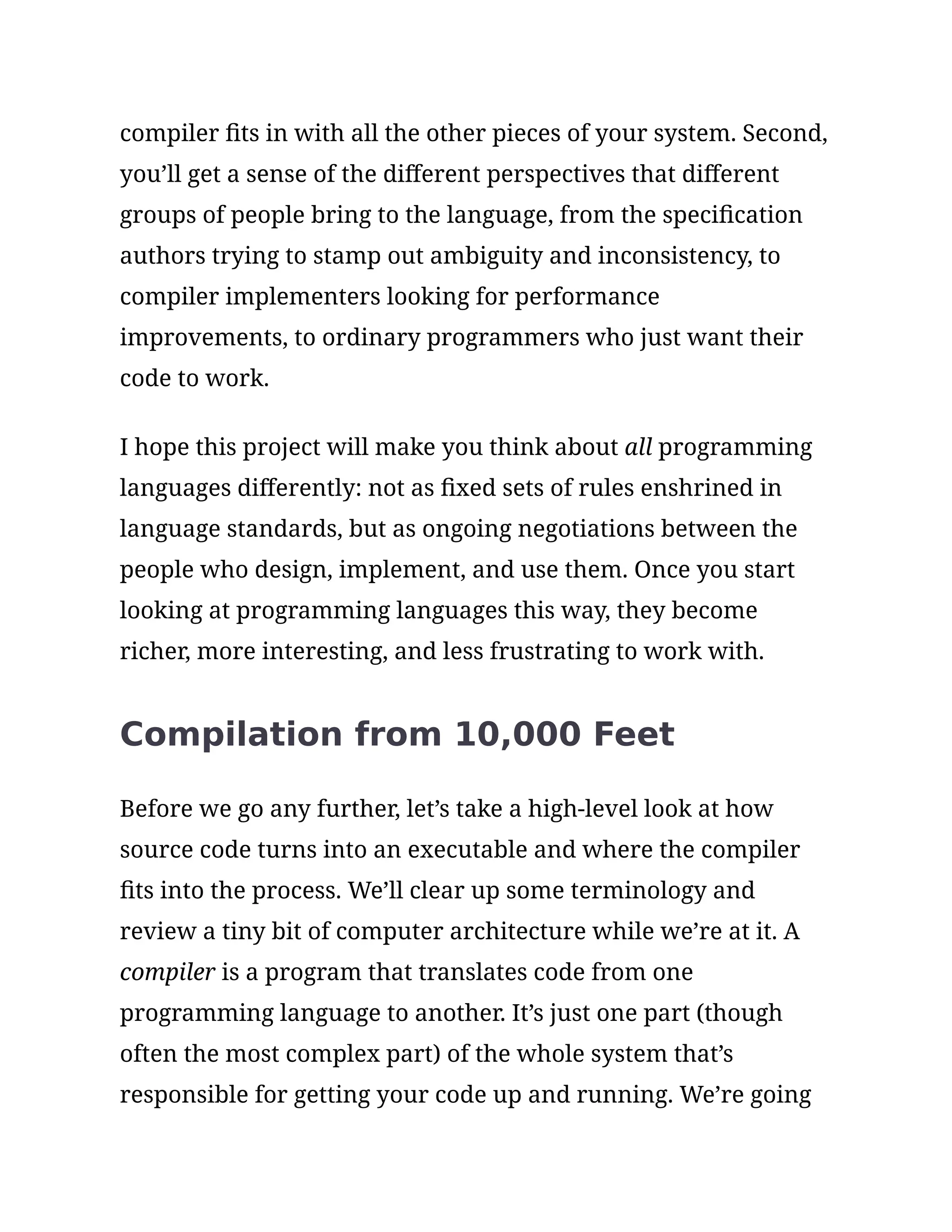 compiler fits in with all the other pieces of your system. Second,
you’ll get a sense of the different perspectives that different
groups of people bring to the language, from the specification
authors trying to stamp out ambiguity and inconsistency, to
compiler implementers looking for performance
improvements, to ordinary programmers who just want their
code to work.
I hope this project will make you think about all programming
languages differently: not as fixed sets of rules enshrined in
language standards, but as ongoing negotiations between the
people who design, implement, and use them. Once you start
looking at programming languages this way, they become
richer, more interesting, and less frustrating to work with.
Compilation from 10,000 Feet
Before we go any further, let’s take a high-level look at how
source code turns into an executable and where the compiler
fits into the process. We’ll clear up some terminology and
review a tiny bit of computer architecture while we’re at it. A
compiler is a program that translates code from one
programming language to another. It’s just one part (though
often the most complex part) of the whole system that’s
responsible for getting your code up and running. We’re going
 