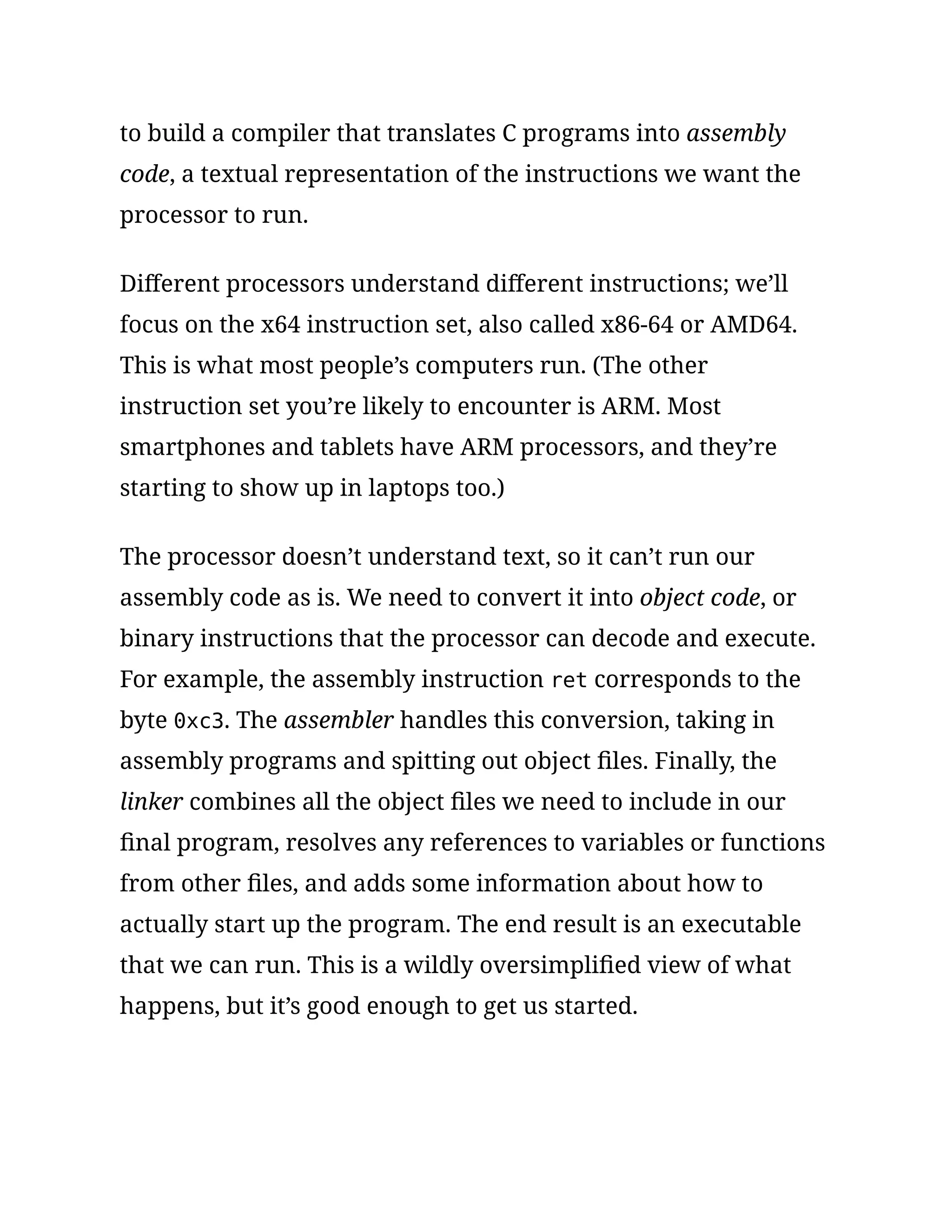 to build a compiler that translates C programs into assembly
code, a textual representation of the instructions we want the
processor to run.
Different processors understand different instructions; we’ll
focus on the x64 instruction set, also called x86-64 or AMD64.
This is what most people’s computers run. (The other
instruction set you’re likely to encounter is ARM. Most
smartphones and tablets have ARM processors, and they’re
starting to show up in laptops too.)
The processor doesn’t understand text, so it can’t run our
assembly code as is. We need to convert it into object code, or
binary instructions that the processor can decode and execute.
For example, the assembly instruction ret corresponds to the
byte 0xc3. The assembler handles this conversion, taking in
assembly programs and spitting out object files. Finally, the
linker combines all the object files we need to include in our
final program, resolves any references to variables or functions
from other files, and adds some information about how to
actually start up the program. The end result is an executable
that we can run. This is a wildly oversimplified view of what
happens, but it’s good enough to get us started.
 