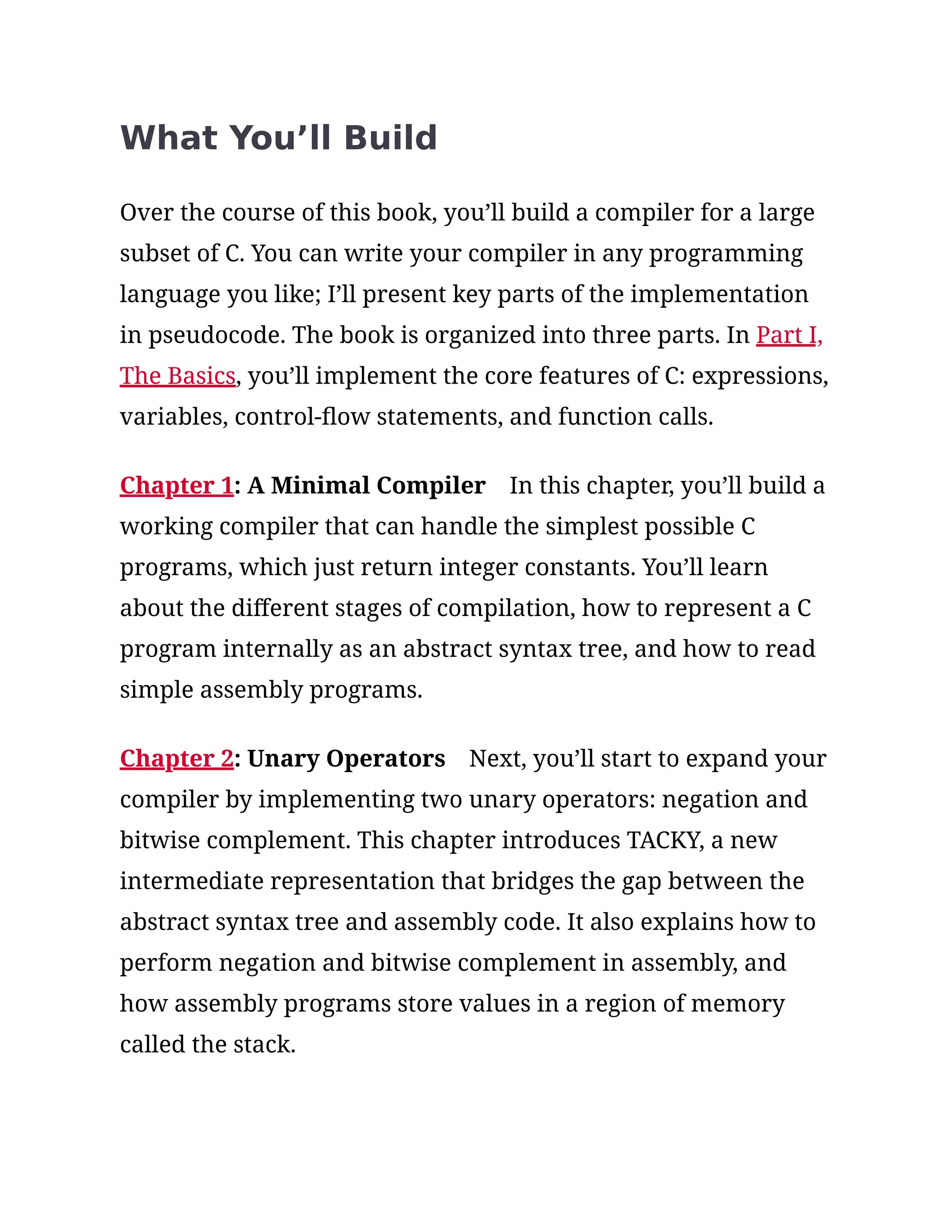 What You’ll Build
Over the course of this book, you’ll build a compiler for a large
subset of C. You can write your compiler in any programming
language you like; I’ll present key parts of the implementation
in pseudocode. The book is organized into three parts. In Part I,
The Basics, you’ll implement the core features of C: expressions,
variables, control-flow statements, and function calls.
Chapter 1: A Minimal Compiler In this chapter, you’ll build a
working compiler that can handle the simplest possible C
programs, which just return integer constants. You’ll learn
about the different stages of compilation, how to represent a C
program internally as an abstract syntax tree, and how to read
simple assembly programs.
Chapter 2: Unary Operators Next, you’ll start to expand your
compiler by implementing two unary operators: negation and
bitwise complement. This chapter introduces TACKY, a new
intermediate representation that bridges the gap between the
abstract syntax tree and assembly code. It also explains how to
perform negation and bitwise complement in assembly, and
how assembly programs store values in a region of memory
called the stack.
 