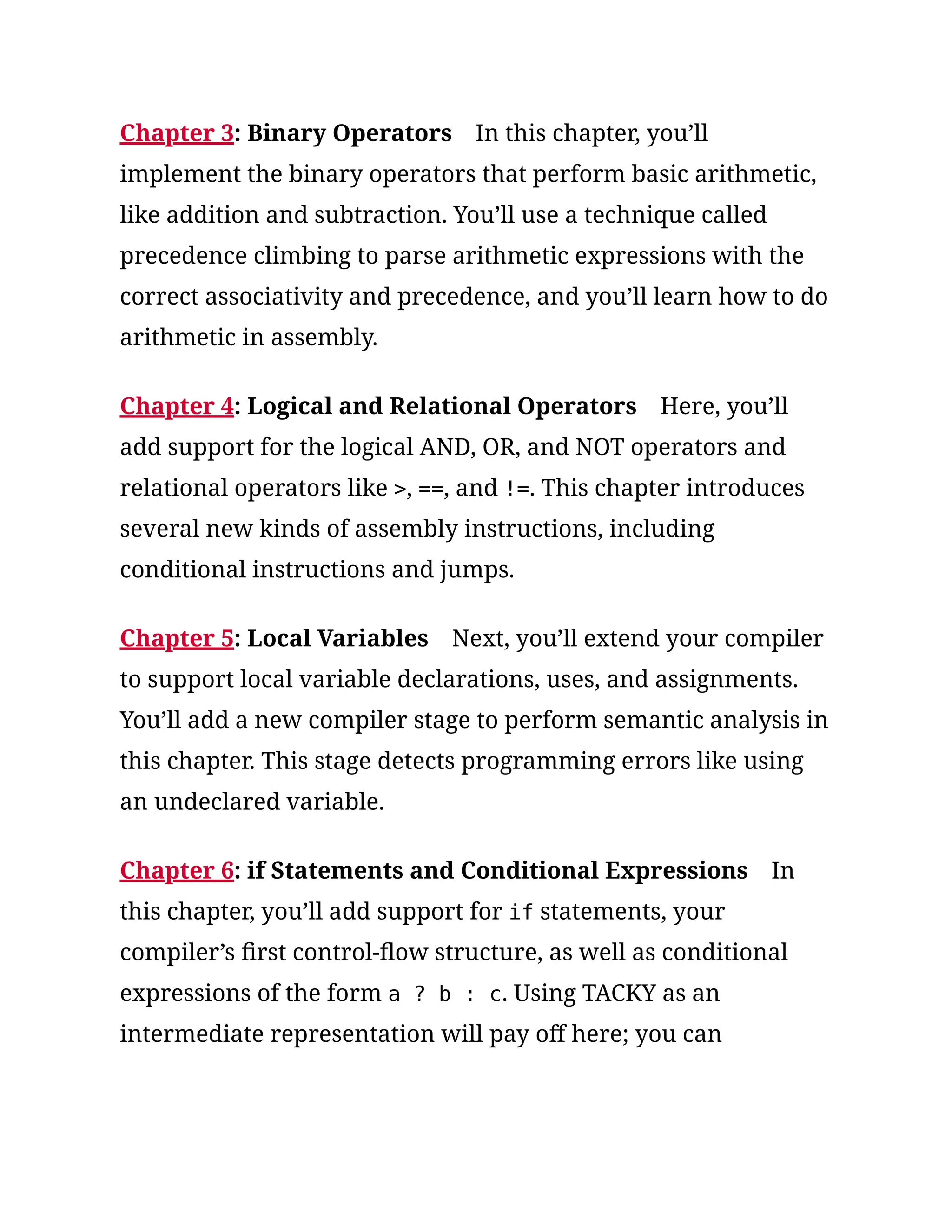 Chapter 3: Binary Operators In this chapter, you’ll
implement the binary operators that perform basic arithmetic,
like addition and subtraction. You’ll use a technique called
precedence climbing to parse arithmetic expressions with the
correct associativity and precedence, and you’ll learn how to do
arithmetic in assembly.
Chapter 4: Logical and Relational Operators Here, you’ll
add support for the logical AND, OR, and NOT operators and
relational operators like >, ==, and !=. This chapter introduces
several new kinds of assembly instructions, including
conditional instructions and jumps.
Chapter 5: Local Variables Next, you’ll extend your compiler
to support local variable declarations, uses, and assignments.
You’ll add a new compiler stage to perform semantic analysis in
this chapter. This stage detects programming errors like using
an undeclared variable.
Chapter 6: if Statements and Conditional Expressions In
this chapter, you’ll add support for if statements, your
compiler’s first control-flow structure, as well as conditional
expressions of the form a ? b : c. Using TACKY as an
intermediate representation will pay off here; you can
 