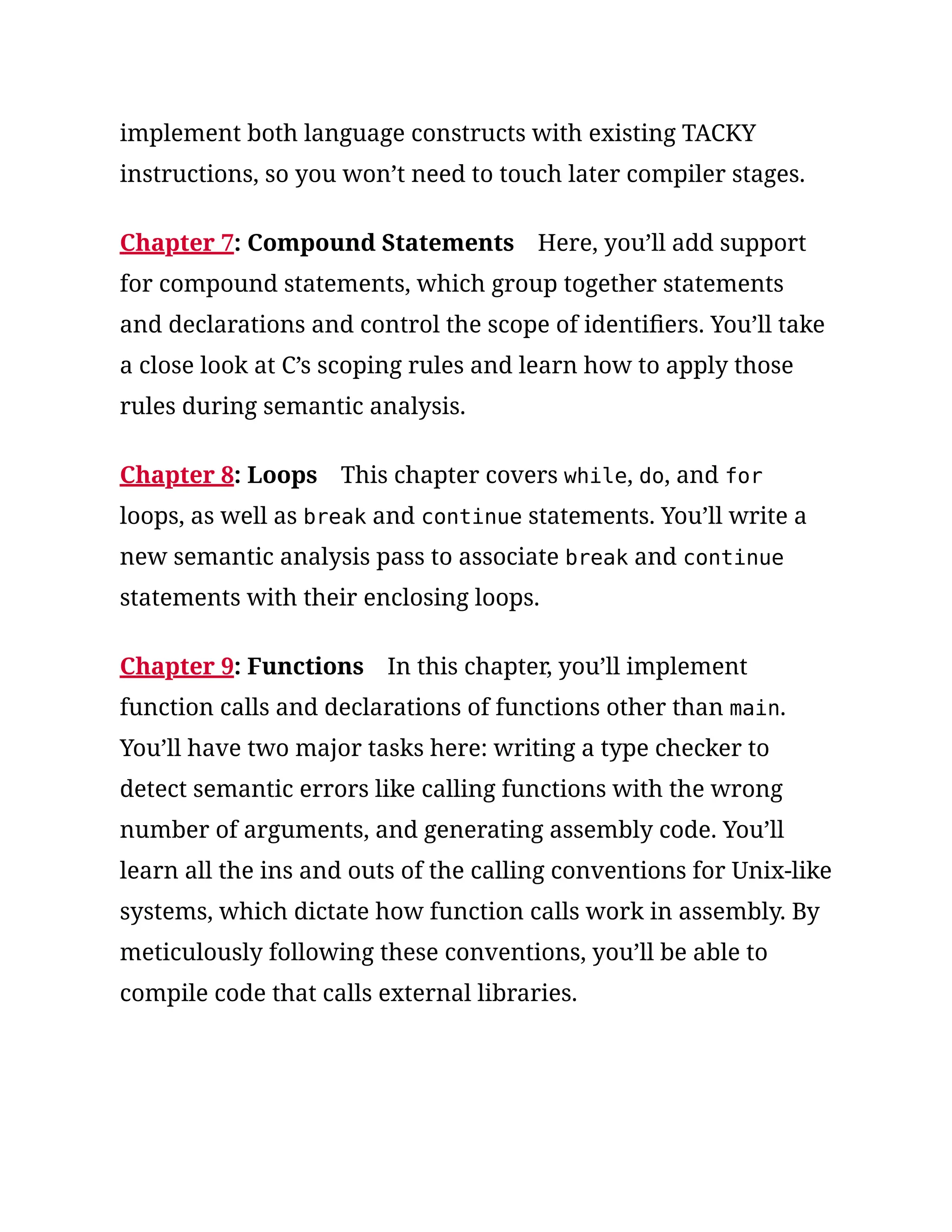 implement both language constructs with existing TACKY
instructions, so you won’t need to touch later compiler stages.
Chapter 7: Compound Statements Here, you’ll add support
for compound statements, which group together statements
and declarations and control the scope of identifiers. You’ll take
a close look at C’s scoping rules and learn how to apply those
rules during semantic analysis.
Chapter 8: Loops This chapter covers while, do, and for
loops, as well as break and continue statements. You’ll write a
new semantic analysis pass to associate break and continue
statements with their enclosing loops.
Chapter 9: Functions In this chapter, you’ll implement
function calls and declarations of functions other than main.
You’ll have two major tasks here: writing a type checker to
detect semantic errors like calling functions with the wrong
number of arguments, and generating assembly code. You’ll
learn all the ins and outs of the calling conventions for Unix-like
systems, which dictate how function calls work in assembly. By
meticulously following these conventions, you’ll be able to
compile code that calls external libraries.
 