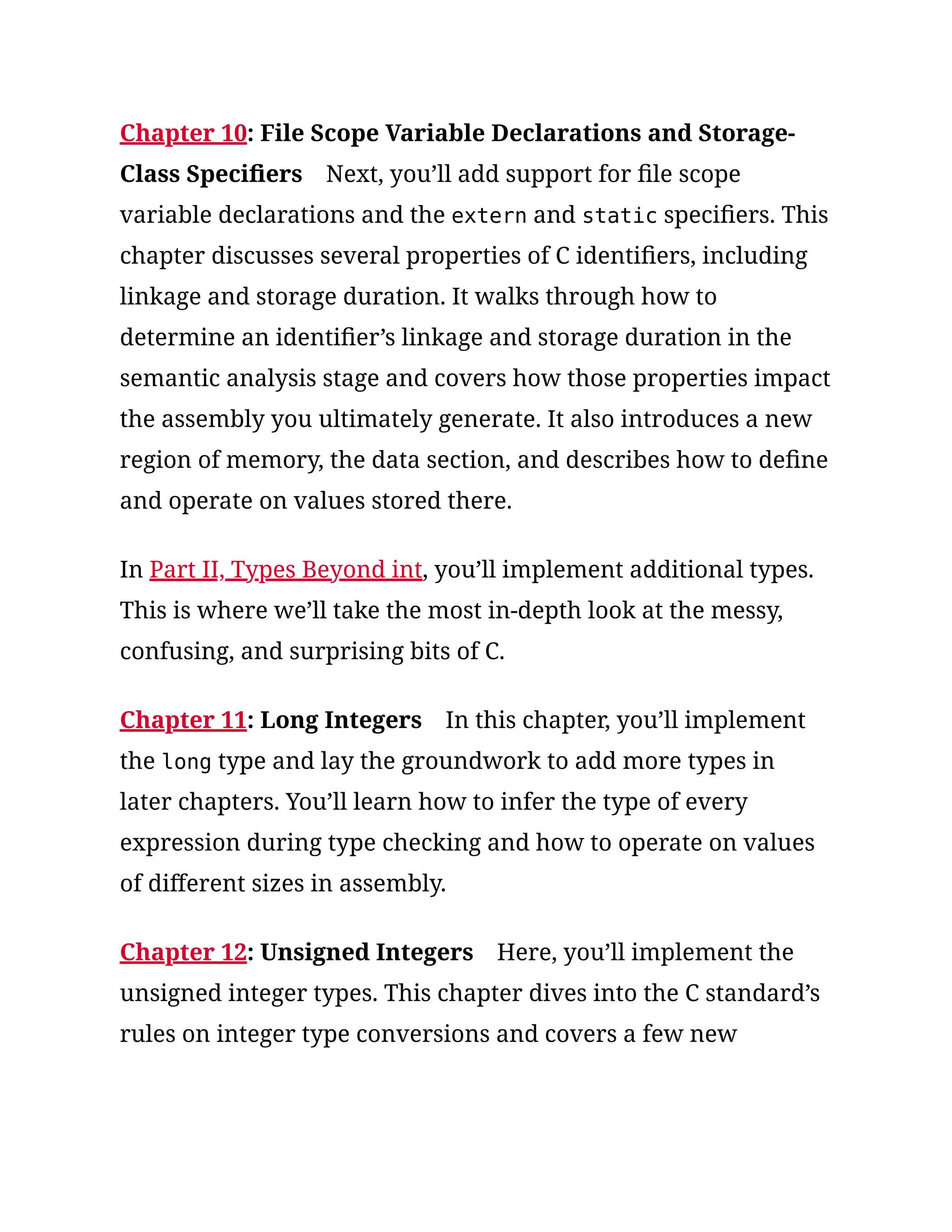 Chapter 10: File Scope Variable Declarations and Storage-
Class Specifiers Next, you’ll add support for file scope
variable declarations and the extern and static specifiers. This
chapter discusses several properties of C identifiers, including
linkage and storage duration. It walks through how to
determine an identifier’s linkage and storage duration in the
semantic analysis stage and covers how those properties impact
the assembly you ultimately generate. It also introduces a new
region of memory, the data section, and describes how to define
and operate on values stored there.
In Part II, Types Beyond int, you’ll implement additional types.
This is where we’ll take the most in-depth look at the messy,
confusing, and surprising bits of C.
Chapter 11: Long Integers In this chapter, you’ll implement
the long type and lay the groundwork to add more types in
later chapters. You’ll learn how to infer the type of every
expression during type checking and how to operate on values
of different sizes in assembly.
Chapter 12: Unsigned Integers Here, you’ll implement the
unsigned integer types. This chapter dives into the C standard’s
rules on integer type conversions and covers a few new
 