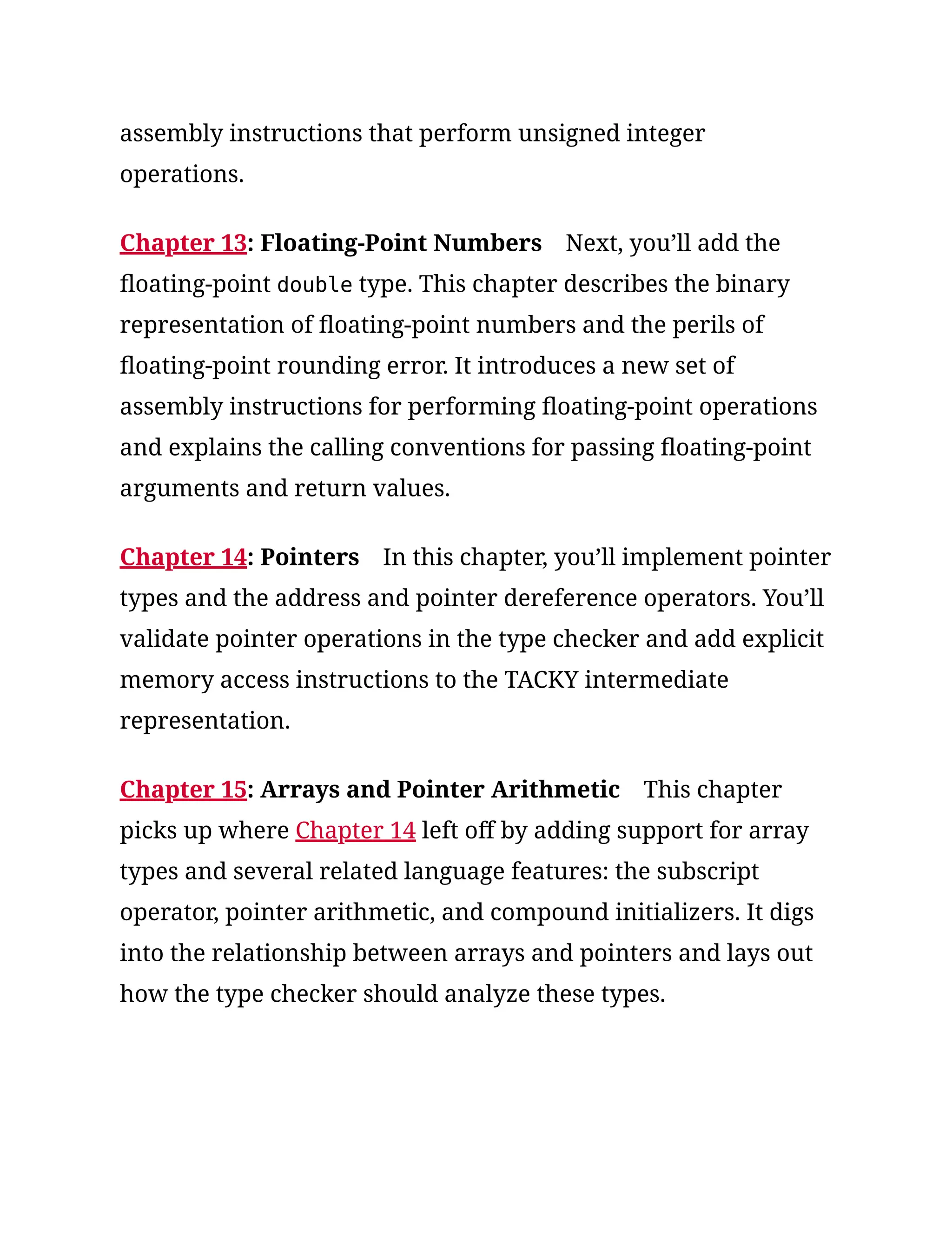 assembly instructions that perform unsigned integer
operations.
Chapter 13: Floating-Point Numbers Next, you’ll add the
floating-point double type. This chapter describes the binary
representation of floating-point numbers and the perils of
floating-point rounding error. It introduces a new set of
assembly instructions for performing floating-point operations
and explains the calling conventions for passing floating-point
arguments and return values.
Chapter 14: Pointers In this chapter, you’ll implement pointer
types and the address and pointer dereference operators. You’ll
validate pointer operations in the type checker and add explicit
memory access instructions to the TACKY intermediate
representation.
Chapter 15: Arrays and Pointer Arithmetic This chapter
picks up where Chapter 14 left off by adding support for array
types and several related language features: the subscript
operator, pointer arithmetic, and compound initializers. It digs
into the relationship between arrays and pointers and lays out
how the type checker should analyze these types.
 