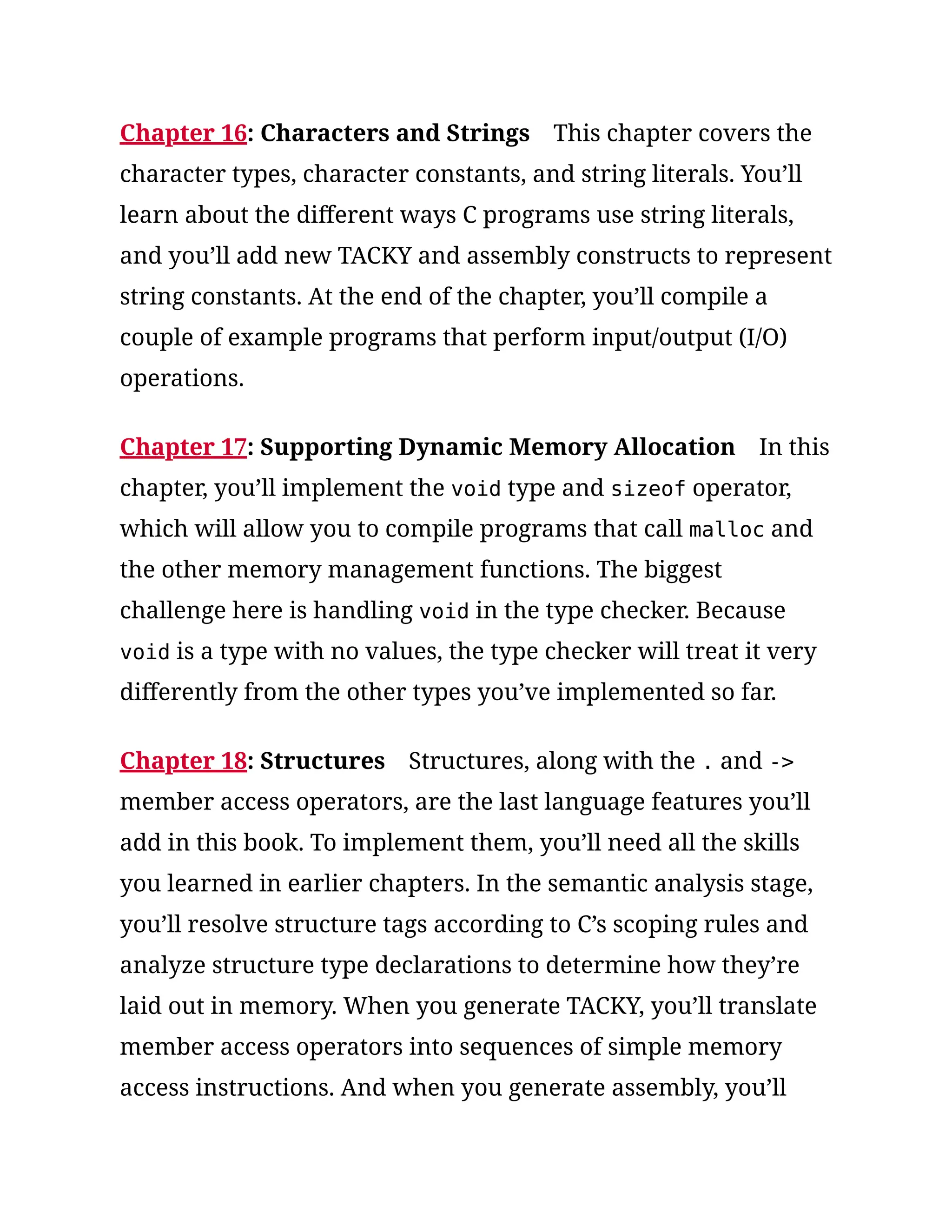 Chapter 16: Characters and Strings This chapter covers the
character types, character constants, and string literals. You’ll
learn about the different ways C programs use string literals,
and you’ll add new TACKY and assembly constructs to represent
string constants. At the end of the chapter, you’ll compile a
couple of example programs that perform input/output (I/O)
operations.
Chapter 17: Supporting Dynamic Memory Allocation In this
chapter, you’ll implement the void type and sizeof operator,
which will allow you to compile programs that call malloc and
the other memory management functions. The biggest
challenge here is handling void in the type checker. Because
void is a type with no values, the type checker will treat it very
differently from the other types you’ve implemented so far.
Chapter 18: Structures Structures, along with the . and ->
member access operators, are the last language features you’ll
add in this book. To implement them, you’ll need all the skills
you learned in earlier chapters. In the semantic analysis stage,
you’ll resolve structure tags according to C’s scoping rules and
analyze structure type declarations to determine how they’re
laid out in memory. When you generate TACKY, you’ll translate
member access operators into sequences of simple memory
access instructions. And when you generate assembly, you’ll
 