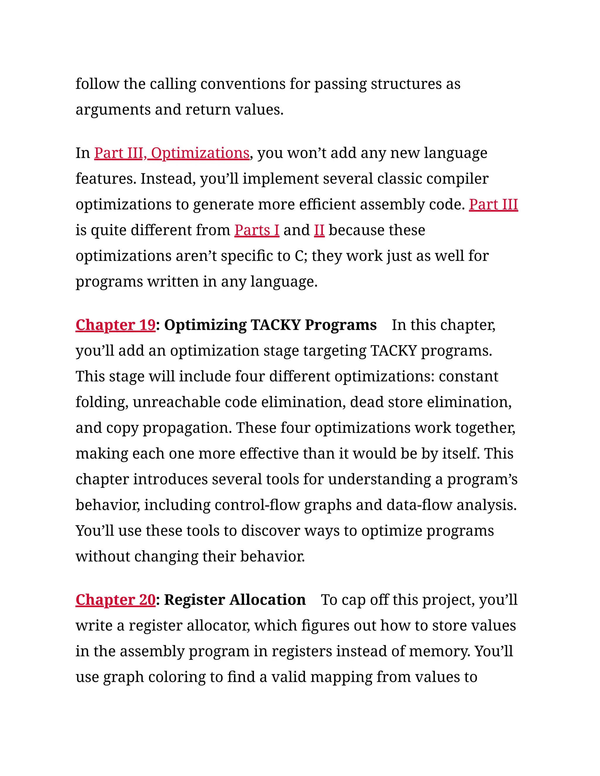 follow the calling conventions for passing structures as
arguments and return values.
In Part III, Optimizations, you won’t add any new language
features. Instead, you’ll implement several classic compiler
optimizations to generate more efficient assembly code. Part III
is quite different from Parts I and II because these
optimizations aren’t specific to C; they work just as well for
programs written in any language.
Chapter 19: Optimizing TACKY Programs In this chapter,
you’ll add an optimization stage targeting TACKY programs.
This stage will include four different optimizations: constant
folding, unreachable code elimination, dead store elimination,
and copy propagation. These four optimizations work together,
making each one more effective than it would be by itself. This
chapter introduces several tools for understanding a program’s
behavior, including control-flow graphs and data-flow analysis.
You’ll use these tools to discover ways to optimize programs
without changing their behavior.
Chapter 20: Register Allocation To cap off this project, you’ll
write a register allocator, which figures out how to store values
in the assembly program in registers instead of memory. You’ll
use graph coloring to find a valid mapping from values to
 