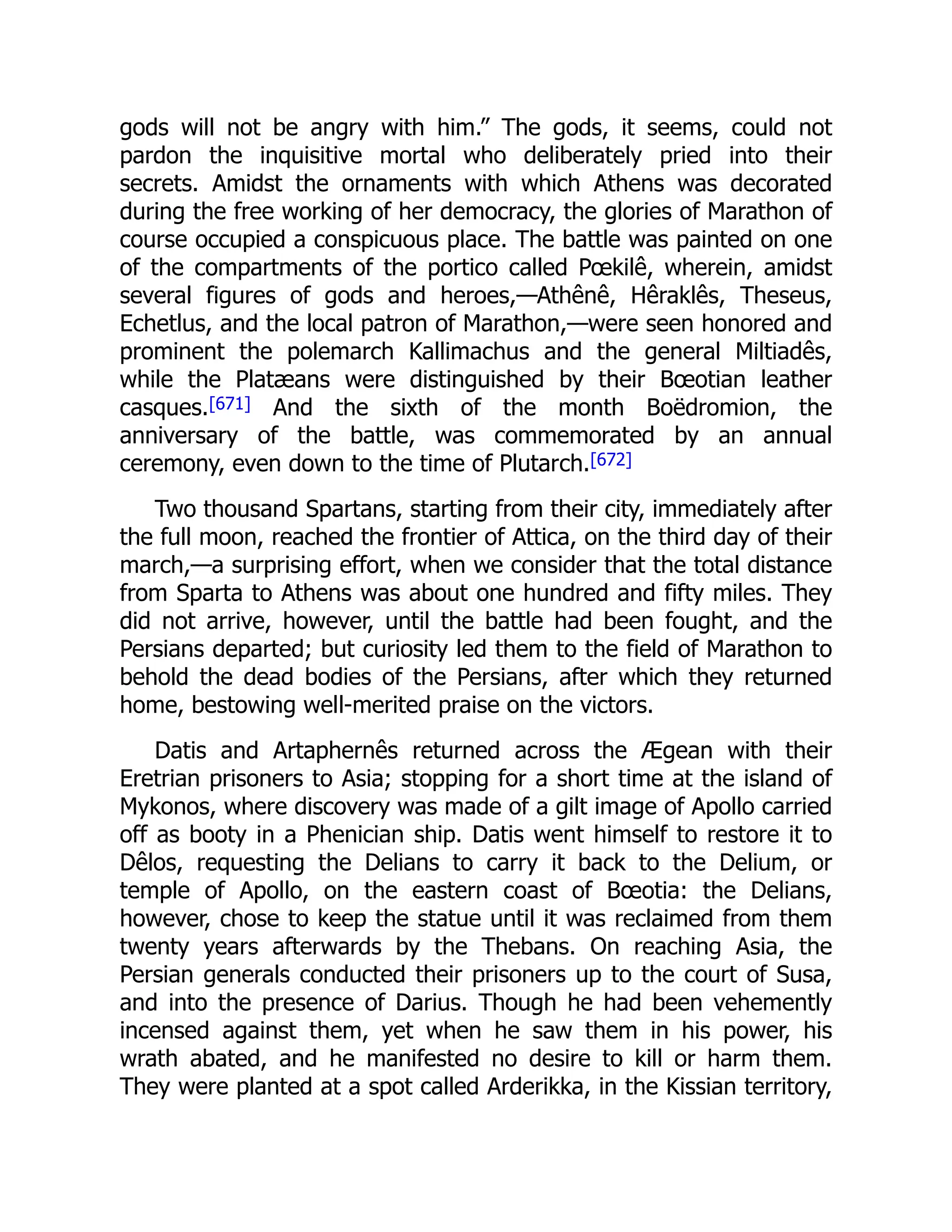 gods will not be angry with him.” The gods, it seems, could not
pardon the inquisitive mortal who deliberately pried into their
secrets. Amidst the ornaments with which Athens was decorated
during the free working of her democracy, the glories of Marathon of
course occupied a conspicuous place. The battle was painted on one
of the compartments of the portico called Pœkilê, wherein, amidst
several figures of gods and heroes,—Athênê, Hêraklês, Theseus,
Echetlus, and the local patron of Marathon,—were seen honored and
prominent the polemarch Kallimachus and the general Miltiadês,
while the Platæans were distinguished by their Bœotian leather
casques.[671] And the sixth of the month Boëdromion, the
anniversary of the battle, was commemorated by an annual
ceremony, even down to the time of Plutarch.[672]
Two thousand Spartans, starting from their city, immediately after
the full moon, reached the frontier of Attica, on the third day of their
march,—a surprising effort, when we consider that the total distance
from Sparta to Athens was about one hundred and fifty miles. They
did not arrive, however, until the battle had been fought, and the
Persians departed; but curiosity led them to the field of Marathon to
behold the dead bodies of the Persians, after which they returned
home, bestowing well-merited praise on the victors.
Datis and Artaphernês returned across the Ægean with their
Eretrian prisoners to Asia; stopping for a short time at the island of
Mykonos, where discovery was made of a gilt image of Apollo carried
off as booty in a Phenician ship. Datis went himself to restore it to
Dêlos, requesting the Delians to carry it back to the Delium, or
temple of Apollo, on the eastern coast of Bœotia: the Delians,
however, chose to keep the statue until it was reclaimed from them
twenty years afterwards by the Thebans. On reaching Asia, the
Persian generals conducted their prisoners up to the court of Susa,
and into the presence of Darius. Though he had been vehemently
incensed against them, yet when he saw them in his power, his
wrath abated, and he manifested no desire to kill or harm them.
They were planted at a spot called Arderikka, in the Kissian territory,
 