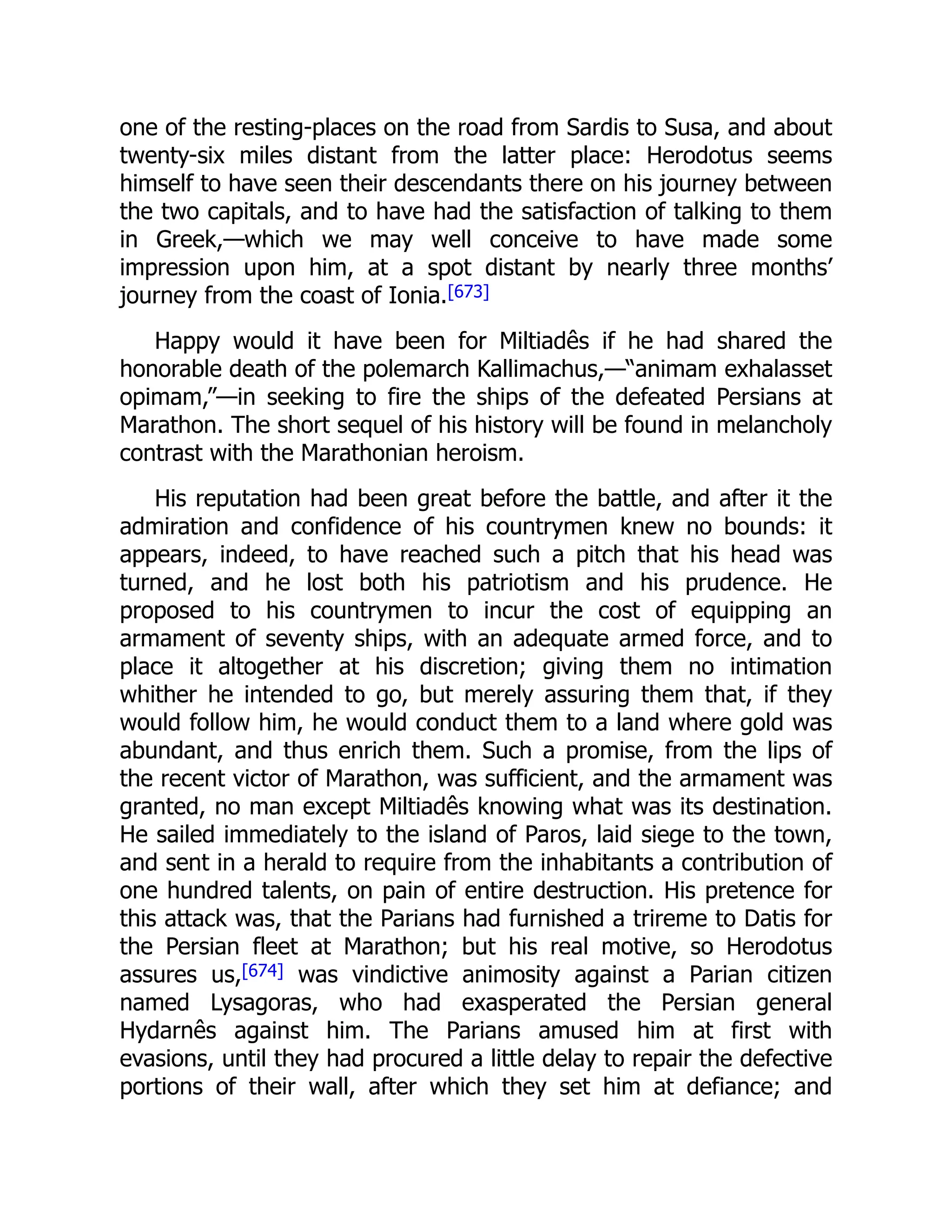 one of the resting-places on the road from Sardis to Susa, and about
twenty-six miles distant from the latter place: Herodotus seems
himself to have seen their descendants there on his journey between
the two capitals, and to have had the satisfaction of talking to them
in Greek,—which we may well conceive to have made some
impression upon him, at a spot distant by nearly three months’
journey from the coast of Ionia.[673]
Happy would it have been for Miltiadês if he had shared the
honorable death of the polemarch Kallimachus,—“animam exhalasset
opimam,”—in seeking to fire the ships of the defeated Persians at
Marathon. The short sequel of his history will be found in melancholy
contrast with the Marathonian heroism.
His reputation had been great before the battle, and after it the
admiration and confidence of his countrymen knew no bounds: it
appears, indeed, to have reached such a pitch that his head was
turned, and he lost both his patriotism and his prudence. He
proposed to his countrymen to incur the cost of equipping an
armament of seventy ships, with an adequate armed force, and to
place it altogether at his discretion; giving them no intimation
whither he intended to go, but merely assuring them that, if they
would follow him, he would conduct them to a land where gold was
abundant, and thus enrich them. Such a promise, from the lips of
the recent victor of Marathon, was sufficient, and the armament was
granted, no man except Miltiadês knowing what was its destination.
He sailed immediately to the island of Paros, laid siege to the town,
and sent in a herald to require from the inhabitants a contribution of
one hundred talents, on pain of entire destruction. His pretence for
this attack was, that the Parians had furnished a trireme to Datis for
the Persian fleet at Marathon; but his real motive, so Herodotus
assures us,[674] was vindictive animosity against a Parian citizen
named Lysagoras, who had exasperated the Persian general
Hydarnês against him. The Parians amused him at first with
evasions, until they had procured a little delay to repair the defective
portions of their wall, after which they set him at defiance; and
 