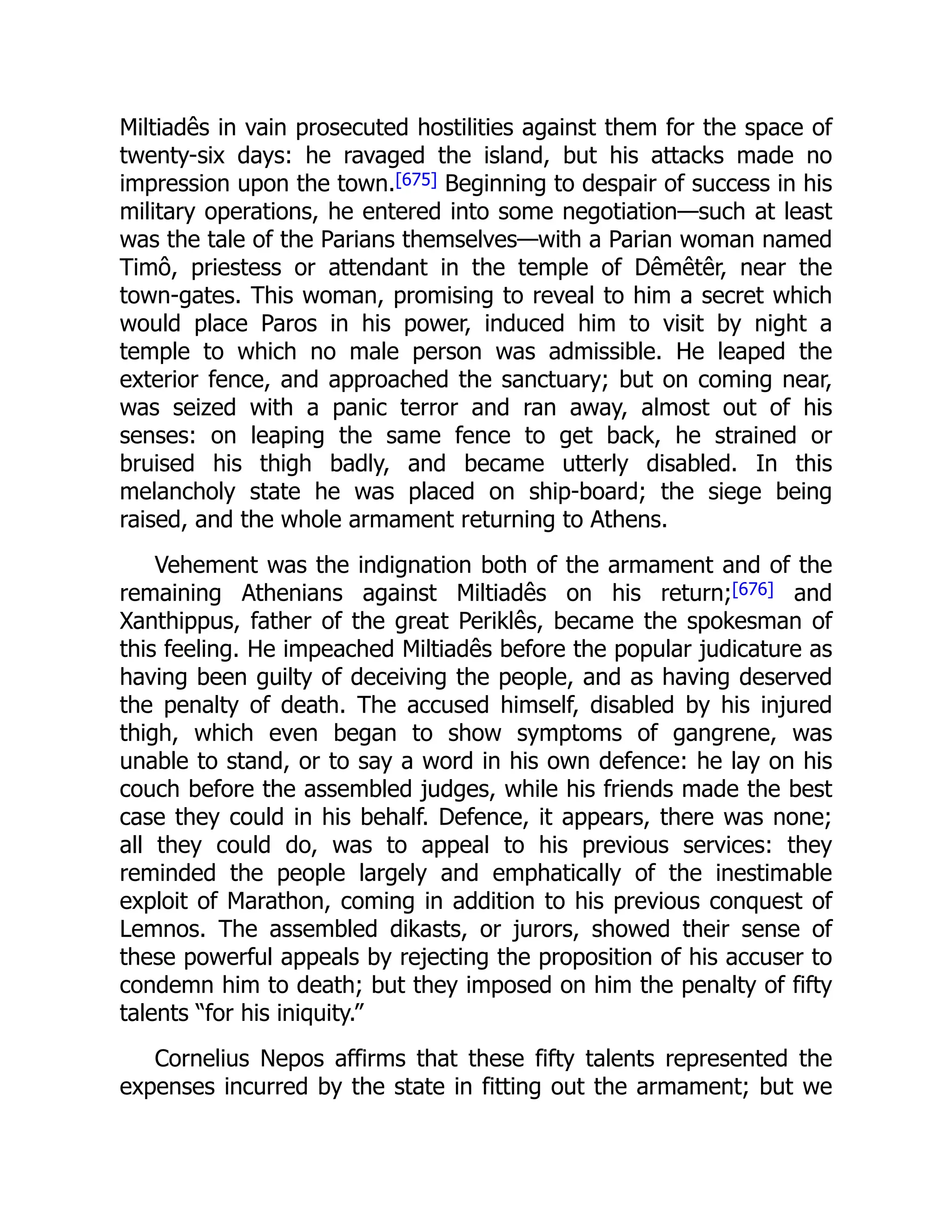 Miltiadês in vain prosecuted hostilities against them for the space of
twenty-six days: he ravaged the island, but his attacks made no
impression upon the town.[675] Beginning to despair of success in his
military operations, he entered into some negotiation—such at least
was the tale of the Parians themselves—with a Parian woman named
Timô, priestess or attendant in the temple of Dêmêtêr, near the
town-gates. This woman, promising to reveal to him a secret which
would place Paros in his power, induced him to visit by night a
temple to which no male person was admissible. He leaped the
exterior fence, and approached the sanctuary; but on coming near,
was seized with a panic terror and ran away, almost out of his
senses: on leaping the same fence to get back, he strained or
bruised his thigh badly, and became utterly disabled. In this
melancholy state he was placed on ship-board; the siege being
raised, and the whole armament returning to Athens.
Vehement was the indignation both of the armament and of the
remaining Athenians against Miltiadês on his return;[676] and
Xanthippus, father of the great Periklês, became the spokesman of
this feeling. He impeached Miltiadês before the popular judicature as
having been guilty of deceiving the people, and as having deserved
the penalty of death. The accused himself, disabled by his injured
thigh, which even began to show symptoms of gangrene, was
unable to stand, or to say a word in his own defence: he lay on his
couch before the assembled judges, while his friends made the best
case they could in his behalf. Defence, it appears, there was none;
all they could do, was to appeal to his previous services: they
reminded the people largely and emphatically of the inestimable
exploit of Marathon, coming in addition to his previous conquest of
Lemnos. The assembled dikasts, or jurors, showed their sense of
these powerful appeals by rejecting the proposition of his accuser to
condemn him to death; but they imposed on him the penalty of fifty
talents “for his iniquity.”
Cornelius Nepos affirms that these fifty talents represented the
expenses incurred by the state in fitting out the armament; but we
 