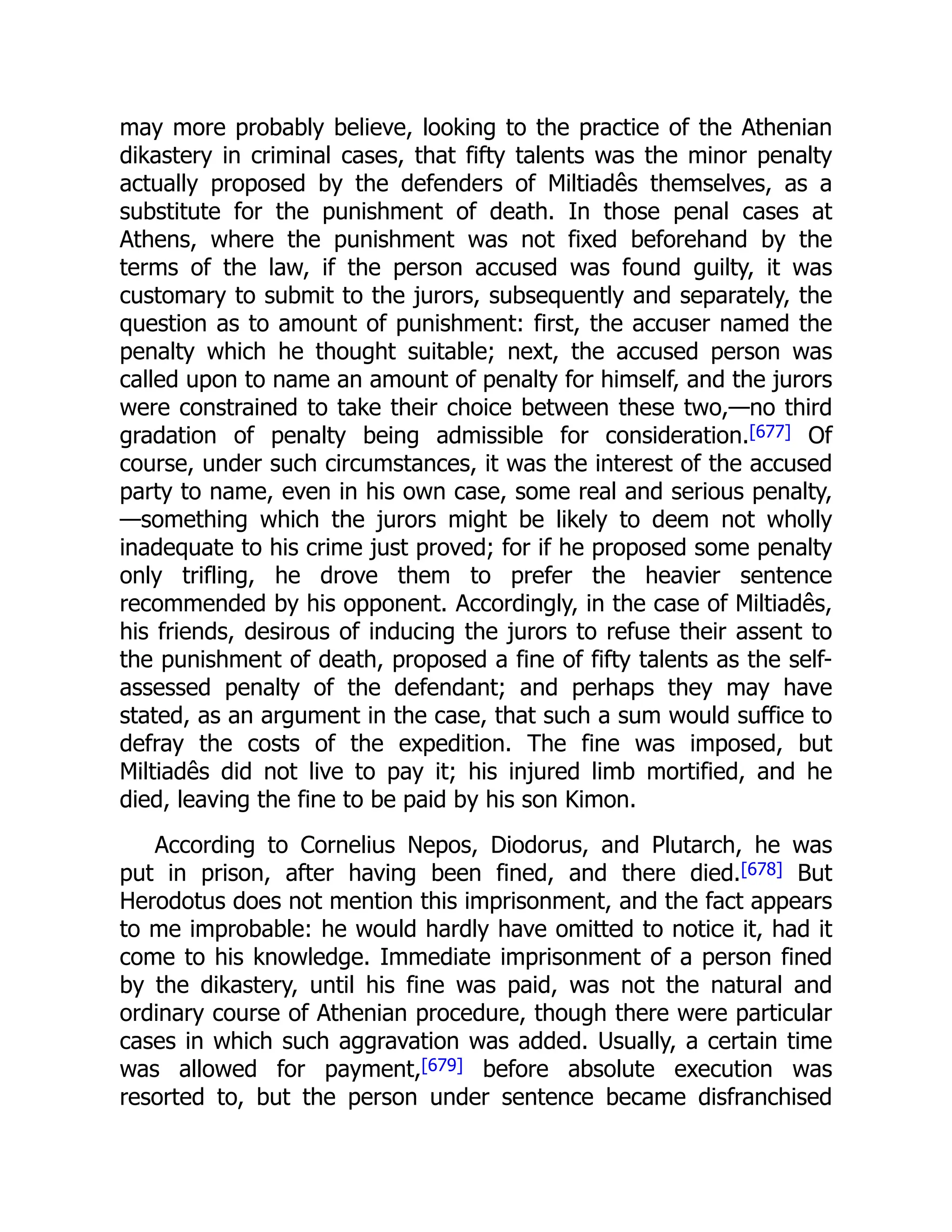 may more probably believe, looking to the practice of the Athenian
dikastery in criminal cases, that fifty talents was the minor penalty
actually proposed by the defenders of Miltiadês themselves, as a
substitute for the punishment of death. In those penal cases at
Athens, where the punishment was not fixed beforehand by the
terms of the law, if the person accused was found guilty, it was
customary to submit to the jurors, subsequently and separately, the
question as to amount of punishment: first, the accuser named the
penalty which he thought suitable; next, the accused person was
called upon to name an amount of penalty for himself, and the jurors
were constrained to take their choice between these two,—no third
gradation of penalty being admissible for consideration.[677] Of
course, under such circumstances, it was the interest of the accused
party to name, even in his own case, some real and serious penalty,
—something which the jurors might be likely to deem not wholly
inadequate to his crime just proved; for if he proposed some penalty
only trifling, he drove them to prefer the heavier sentence
recommended by his opponent. Accordingly, in the case of Miltiadês,
his friends, desirous of inducing the jurors to refuse their assent to
the punishment of death, proposed a fine of fifty talents as the self-
assessed penalty of the defendant; and perhaps they may have
stated, as an argument in the case, that such a sum would suffice to
defray the costs of the expedition. The fine was imposed, but
Miltiadês did not live to pay it; his injured limb mortified, and he
died, leaving the fine to be paid by his son Kimon.
According to Cornelius Nepos, Diodorus, and Plutarch, he was
put in prison, after having been fined, and there died.[678] But
Herodotus does not mention this imprisonment, and the fact appears
to me improbable: he would hardly have omitted to notice it, had it
come to his knowledge. Immediate imprisonment of a person fined
by the dikastery, until his fine was paid, was not the natural and
ordinary course of Athenian procedure, though there were particular
cases in which such aggravation was added. Usually, a certain time
was allowed for payment,[679] before absolute execution was
resorted to, but the person under sentence became disfranchised
 