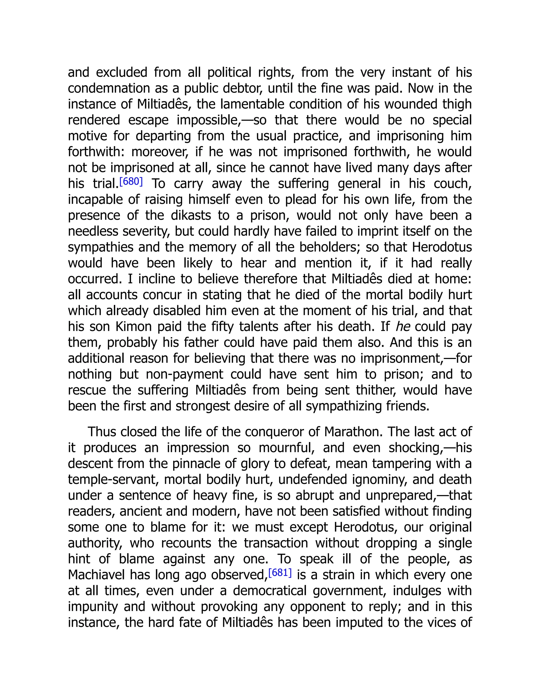 and excluded from all political rights, from the very instant of his
condemnation as a public debtor, until the fine was paid. Now in the
instance of Miltiadês, the lamentable condition of his wounded thigh
rendered escape impossible,—so that there would be no special
motive for departing from the usual practice, and imprisoning him
forthwith: moreover, if he was not imprisoned forthwith, he would
not be imprisoned at all, since he cannot have lived many days after
his trial.[680] To carry away the suffering general in his couch,
incapable of raising himself even to plead for his own life, from the
presence of the dikasts to a prison, would not only have been a
needless severity, but could hardly have failed to imprint itself on the
sympathies and the memory of all the beholders; so that Herodotus
would have been likely to hear and mention it, if it had really
occurred. I incline to believe therefore that Miltiadês died at home:
all accounts concur in stating that he died of the mortal bodily hurt
which already disabled him even at the moment of his trial, and that
his son Kimon paid the fifty talents after his death. If he could pay
them, probably his father could have paid them also. And this is an
additional reason for believing that there was no imprisonment,—for
nothing but non-payment could have sent him to prison; and to
rescue the suffering Miltiadês from being sent thither, would have
been the first and strongest desire of all sympathizing friends.
Thus closed the life of the conqueror of Marathon. The last act of
it produces an impression so mournful, and even shocking,—his
descent from the pinnacle of glory to defeat, mean tampering with a
temple-servant, mortal bodily hurt, undefended ignominy, and death
under a sentence of heavy fine, is so abrupt and unprepared,—that
readers, ancient and modern, have not been satisfied without finding
some one to blame for it: we must except Herodotus, our original
authority, who recounts the transaction without dropping a single
hint of blame against any one. To speak ill of the people, as
Machiavel has long ago observed,[681] is a strain in which every one
at all times, even under a democratical government, indulges with
impunity and without provoking any opponent to reply; and in this
instance, the hard fate of Miltiadês has been imputed to the vices of
 