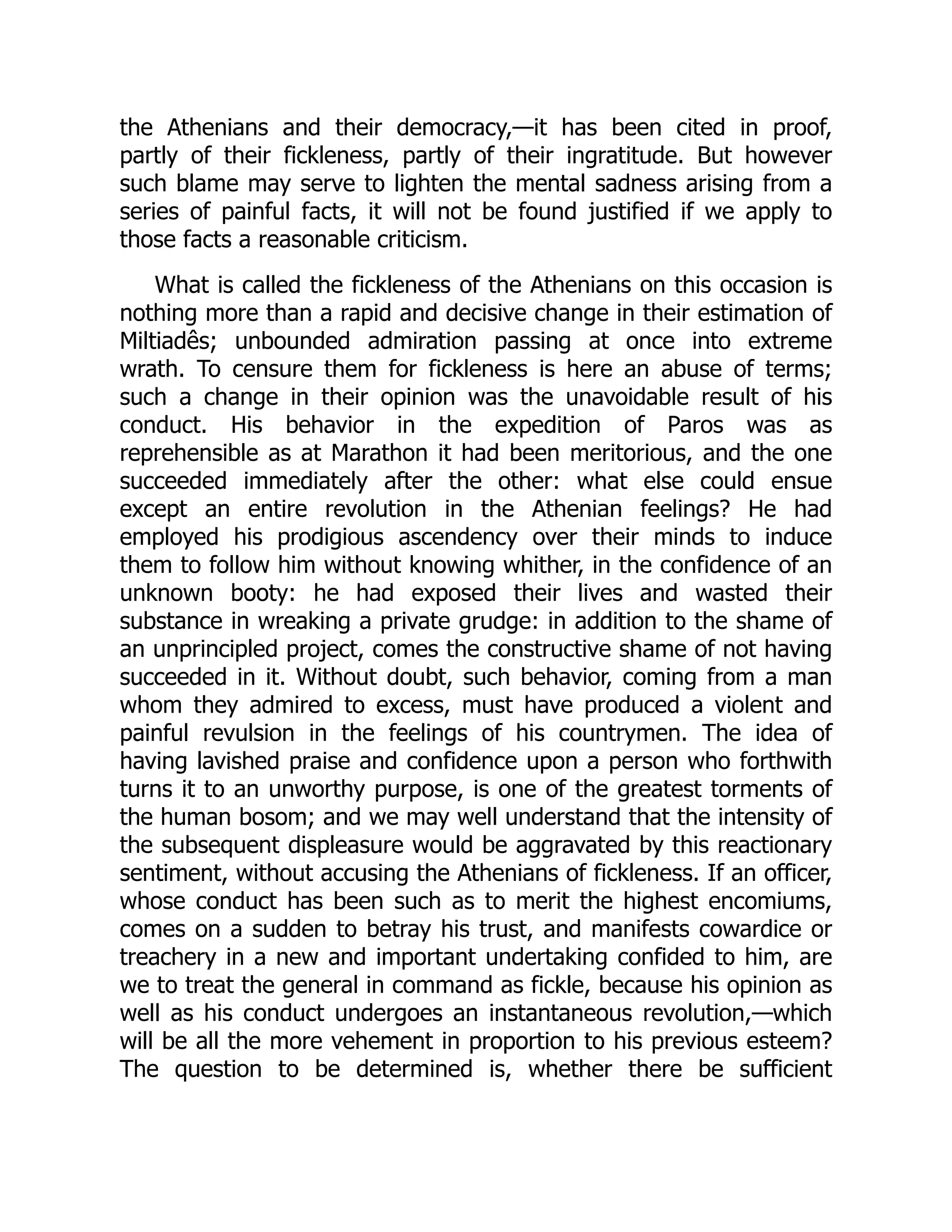 the Athenians and their democracy,—it has been cited in proof,
partly of their fickleness, partly of their ingratitude. But however
such blame may serve to lighten the mental sadness arising from a
series of painful facts, it will not be found justified if we apply to
those facts a reasonable criticism.
What is called the fickleness of the Athenians on this occasion is
nothing more than a rapid and decisive change in their estimation of
Miltiadês; unbounded admiration passing at once into extreme
wrath. To censure them for fickleness is here an abuse of terms;
such a change in their opinion was the unavoidable result of his
conduct. His behavior in the expedition of Paros was as
reprehensible as at Marathon it had been meritorious, and the one
succeeded immediately after the other: what else could ensue
except an entire revolution in the Athenian feelings? He had
employed his prodigious ascendency over their minds to induce
them to follow him without knowing whither, in the confidence of an
unknown booty: he had exposed their lives and wasted their
substance in wreaking a private grudge: in addition to the shame of
an unprincipled project, comes the constructive shame of not having
succeeded in it. Without doubt, such behavior, coming from a man
whom they admired to excess, must have produced a violent and
painful revulsion in the feelings of his countrymen. The idea of
having lavished praise and confidence upon a person who forthwith
turns it to an unworthy purpose, is one of the greatest torments of
the human bosom; and we may well understand that the intensity of
the subsequent displeasure would be aggravated by this reactionary
sentiment, without accusing the Athenians of fickleness. If an officer,
whose conduct has been such as to merit the highest encomiums,
comes on a sudden to betray his trust, and manifests cowardice or
treachery in a new and important undertaking confided to him, are
we to treat the general in command as fickle, because his opinion as
well as his conduct undergoes an instantaneous revolution,—which
will be all the more vehement in proportion to his previous esteem?
The question to be determined is, whether there be sufficient
 