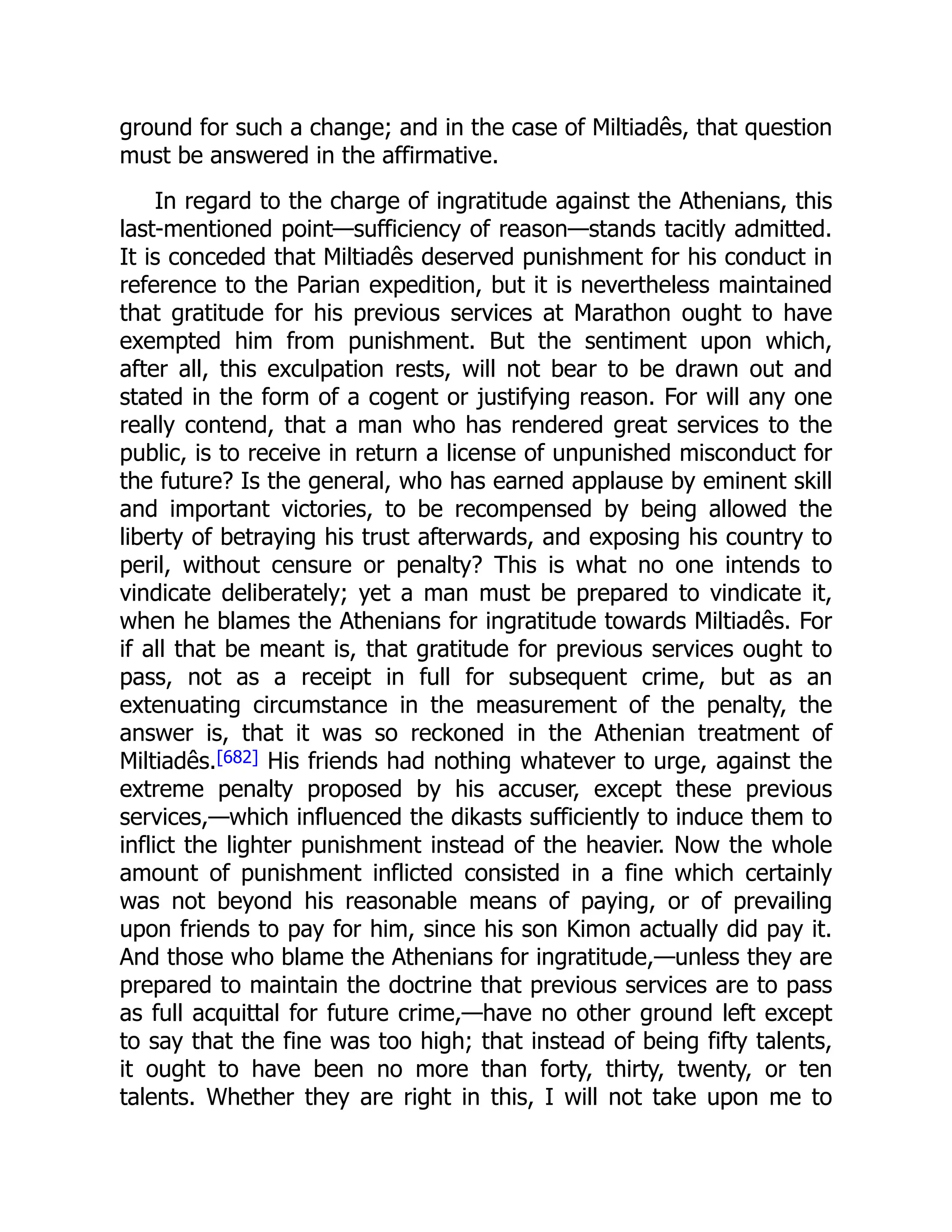ground for such a change; and in the case of Miltiadês, that question
must be answered in the affirmative.
In regard to the charge of ingratitude against the Athenians, this
last-mentioned point—sufficiency of reason—stands tacitly admitted.
It is conceded that Miltiadês deserved punishment for his conduct in
reference to the Parian expedition, but it is nevertheless maintained
that gratitude for his previous services at Marathon ought to have
exempted him from punishment. But the sentiment upon which,
after all, this exculpation rests, will not bear to be drawn out and
stated in the form of a cogent or justifying reason. For will any one
really contend, that a man who has rendered great services to the
public, is to receive in return a license of unpunished misconduct for
the future? Is the general, who has earned applause by eminent skill
and important victories, to be recompensed by being allowed the
liberty of betraying his trust afterwards, and exposing his country to
peril, without censure or penalty? This is what no one intends to
vindicate deliberately; yet a man must be prepared to vindicate it,
when he blames the Athenians for ingratitude towards Miltiadês. For
if all that be meant is, that gratitude for previous services ought to
pass, not as a receipt in full for subsequent crime, but as an
extenuating circumstance in the measurement of the penalty, the
answer is, that it was so reckoned in the Athenian treatment of
Miltiadês.[682] His friends had nothing whatever to urge, against the
extreme penalty proposed by his accuser, except these previous
services,—which influenced the dikasts sufficiently to induce them to
inflict the lighter punishment instead of the heavier. Now the whole
amount of punishment inflicted consisted in a fine which certainly
was not beyond his reasonable means of paying, or of prevailing
upon friends to pay for him, since his son Kimon actually did pay it.
And those who blame the Athenians for ingratitude,—unless they are
prepared to maintain the doctrine that previous services are to pass
as full acquittal for future crime,—have no other ground left except
to say that the fine was too high; that instead of being fifty talents,
it ought to have been no more than forty, thirty, twenty, or ten
talents. Whether they are right in this, I will not take upon me to
 
